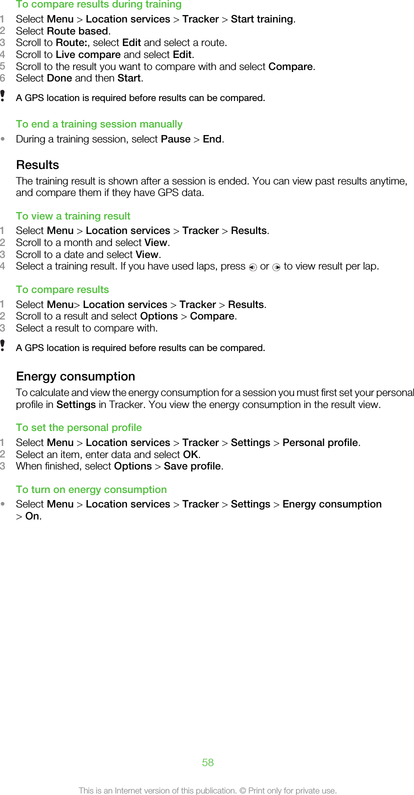 To compare results during training1Select Menu &gt; Location services &gt; Tracker &gt; Start training.2Select Route based.3Scroll to Route:, select Edit and select a route.4Scroll to Live compare and select Edit.5Scroll to the result you want to compare with and select Compare.6Select Done and then Start.A GPS location is required before results can be compared.To end a training session manually•During a training session, select Pause &gt; End.ResultsThe training result is shown after a session is ended. You can view past results anytime,and compare them if they have GPS data.To view a training result1Select Menu &gt; Location services &gt; Tracker &gt; Results.2Scroll to a month and select View.3Scroll to a date and select View.4Select a training result. If you have used laps, press   or   to view result per lap.To compare results1Select Menu&gt; Location services &gt; Tracker &gt; Results.2Scroll to a result and select Options &gt; Compare.3Select a result to compare with.A GPS location is required before results can be compared.Energy consumptionTo calculate and view the energy consumption for a session you must first set your personalprofile in Settings in Tracker. You view the energy consumption in the result view.To set the personal profile1Select Menu &gt; Location services &gt; Tracker &gt; Settings &gt; Personal profile.2Select an item, enter data and select OK.3When finished, select Options &gt; Save profile.To turn on energy consumption•Select Menu &gt; Location services &gt; Tracker &gt; Settings &gt; Energy consumption&gt; On.58This is an Internet version of this publication. © Print only for private use.