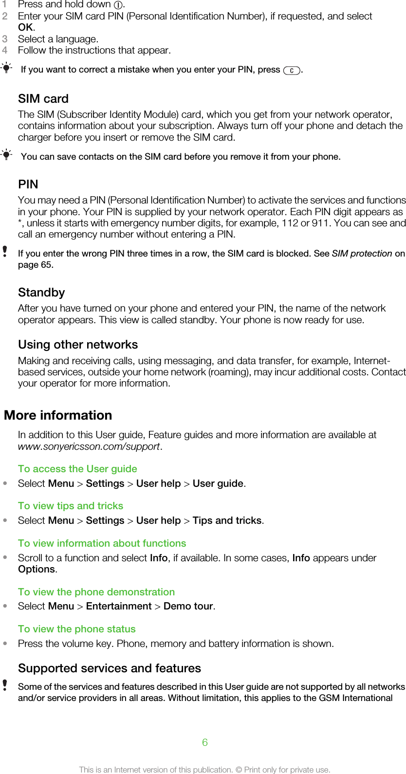 1Press and hold down  .2Enter your SIM card PIN (Personal Identification Number), if requested, and selectOK.3Select a language.4Follow the instructions that appear.If you want to correct a mistake when you enter your PIN, press  .SIM cardThe SIM (Subscriber Identity Module) card, which you get from your network operator,contains information about your subscription. Always turn off your phone and detach thecharger before you insert or remove the SIM card.You can save contacts on the SIM card before you remove it from your phone.PINYou may need a PIN (Personal Identification Number) to activate the services and functionsin your phone. Your PIN is supplied by your network operator. Each PIN digit appears as*, unless it starts with emergency number digits, for example, 112 or 911. You can see andcall an emergency number without entering a PIN.If you enter the wrong PIN three times in a row, the SIM card is blocked. See SIM protection onpage 65.StandbyAfter you have turned on your phone and entered your PIN, the name of the networkoperator appears. This view is called standby. Your phone is now ready for use.Using other networksMaking and receiving calls, using messaging, and data transfer, for example, Internet-based services, outside your home network (roaming), may incur additional costs. Contactyour operator for more information.More informationIn addition to this User guide, Feature guides and more information are available atwww.sonyericsson.com/support.To access the User guide•Select Menu &gt; Settings &gt; User help &gt; User guide.To view tips and tricks•Select Menu &gt; Settings &gt; User help &gt; Tips and tricks.To view information about functions•Scroll to a function and select Info, if available. In some cases, Info appears underOptions.To view the phone demonstration•Select Menu &gt; Entertainment &gt; Demo tour.To view the phone status•Press the volume key. Phone, memory and battery information is shown.Supported services and featuresSome of the services and features described in this User guide are not supported by all networksand/or service providers in all areas. Without limitation, this applies to the GSM International6This is an Internet version of this publication. © Print only for private use.