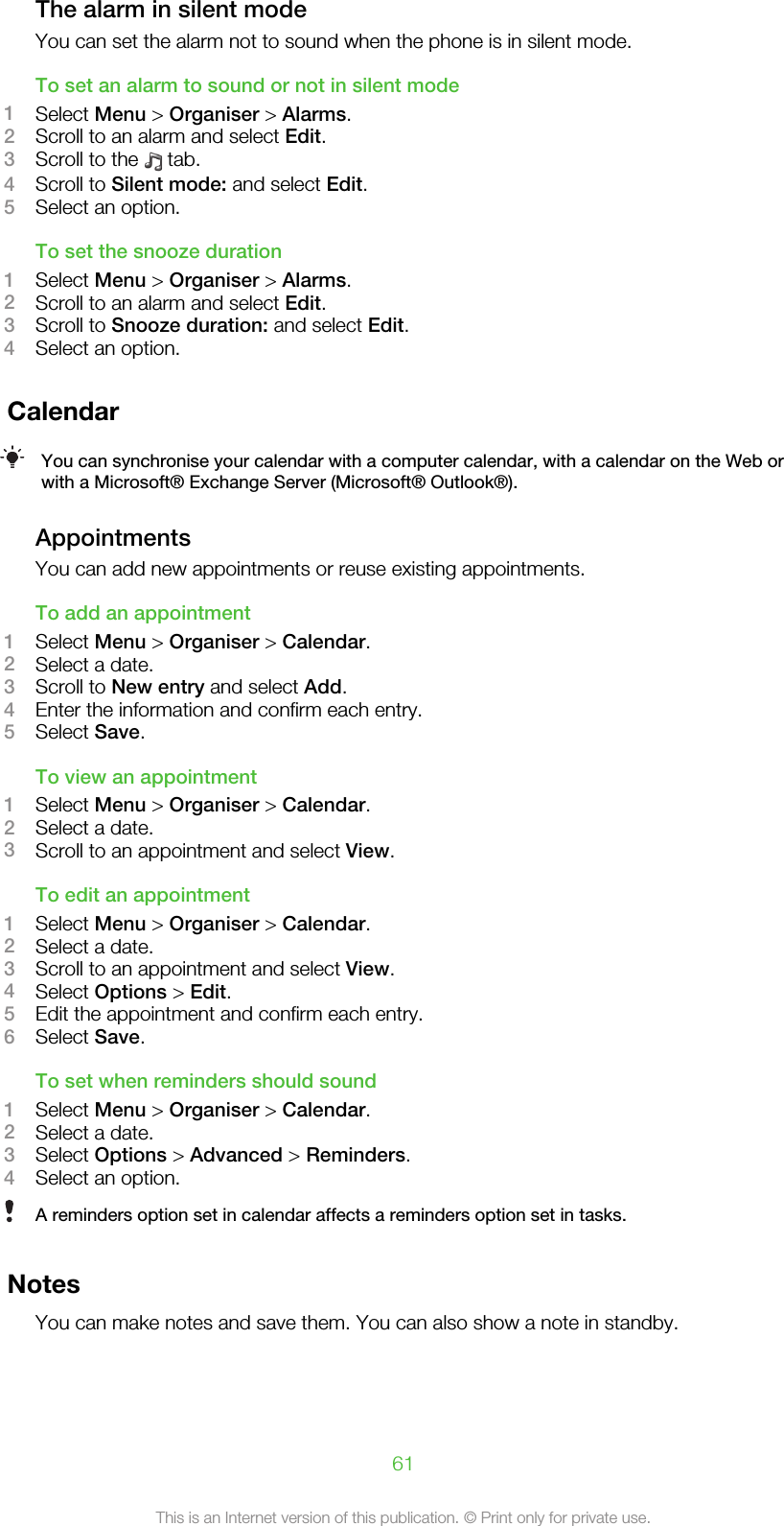 The alarm in silent modeYou can set the alarm not to sound when the phone is in silent mode.To set an alarm to sound or not in silent mode1Select Menu &gt; Organiser &gt; Alarms.2Scroll to an alarm and select Edit.3Scroll to the   tab.4Scroll to Silent mode: and select Edit.5Select an option.To set the snooze duration1Select Menu &gt; Organiser &gt; Alarms.2Scroll to an alarm and select Edit.3Scroll to Snooze duration: and select Edit.4Select an option.CalendarYou can synchronise your calendar with a computer calendar, with a calendar on the Web orwith a Microsoft® Exchange Server (Microsoft® Outlook®).AppointmentsYou can add new appointments or reuse existing appointments.To add an appointment1Select Menu &gt; Organiser &gt; Calendar.2Select a date.3Scroll to New entry and select Add.4Enter the information and confirm each entry.5Select Save.To view an appointment1Select Menu &gt; Organiser &gt; Calendar.2Select a date.3Scroll to an appointment and select View.To edit an appointment1Select Menu &gt; Organiser &gt; Calendar.2Select a date.3Scroll to an appointment and select View.4Select Options &gt; Edit.5Edit the appointment and confirm each entry.6Select Save.To set when reminders should sound1Select Menu &gt; Organiser &gt; Calendar.2Select a date.3Select Options &gt; Advanced &gt; Reminders.4Select an option.A reminders option set in calendar affects a reminders option set in tasks.NotesYou can make notes and save them. You can also show a note in standby.61This is an Internet version of this publication. © Print only for private use.