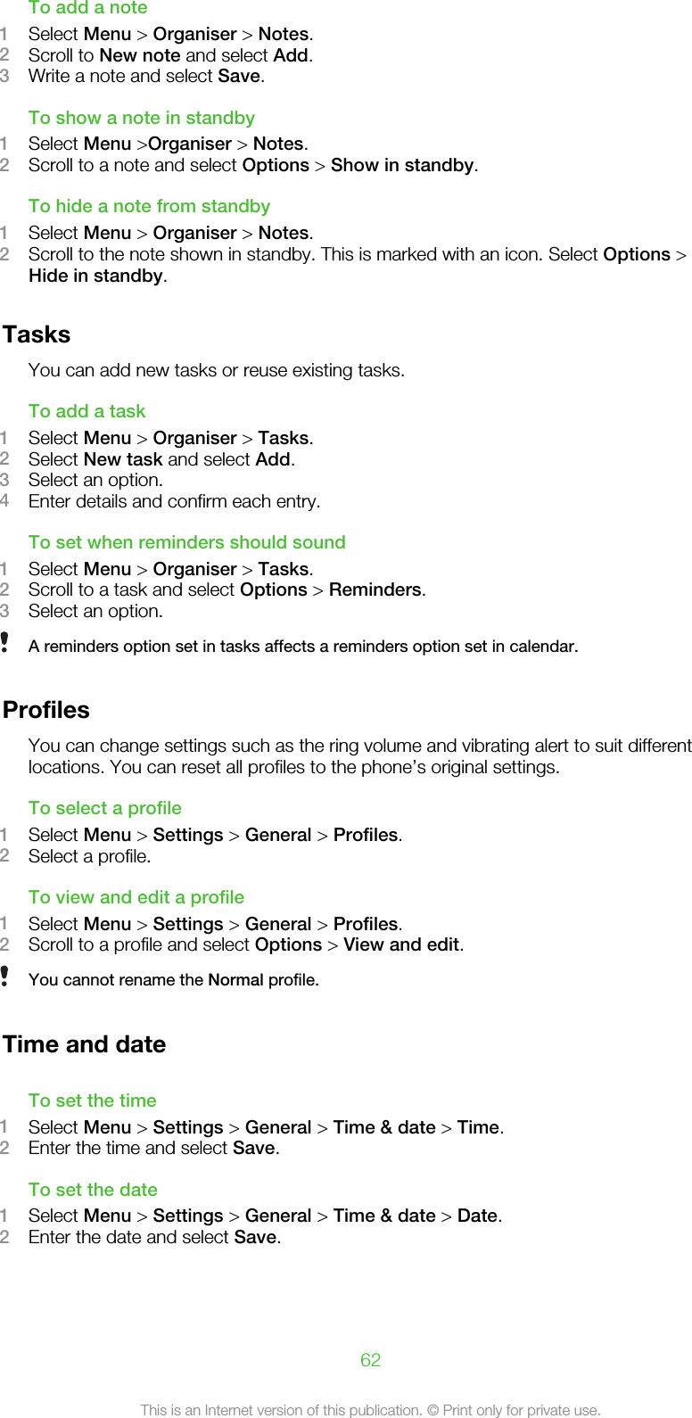 To add a note1Select Menu &gt; Organiser &gt; Notes.2Scroll to New note and select Add.3Write a note and select Save.To show a note in standby1Select Menu &gt;Organiser &gt; Notes.2Scroll to a note and select Options &gt; Show in standby.To hide a note from standby1Select Menu &gt; Organiser &gt; Notes.2Scroll to the note shown in standby. This is marked with an icon. Select Options &gt;Hide in standby.TasksYou can add new tasks or reuse existing tasks.To add a task1Select Menu &gt; Organiser &gt; Tasks.2Select New task and select Add.3Select an option.4Enter details and confirm each entry.To set when reminders should sound1Select Menu &gt; Organiser &gt; Tasks.2Scroll to a task and select Options &gt; Reminders.3Select an option.A reminders option set in tasks affects a reminders option set in calendar.ProfilesYou can change settings such as the ring volume and vibrating alert to suit differentlocations. You can reset all profiles to the phone’s original settings.To select a profile1Select Menu &gt; Settings &gt; General &gt; Profiles.2Select a profile.To view and edit a profile1Select Menu &gt; Settings &gt; General &gt; Profiles.2Scroll to a profile and select Options &gt; View and edit.You cannot rename the Normal profile.Time and dateTo set the time1Select Menu &gt; Settings &gt; General &gt; Time &amp; date &gt; Time.2Enter the time and select Save.To set the date1Select Menu &gt; Settings &gt; General &gt; Time &amp; date &gt; Date.2Enter the date and select Save.62This is an Internet version of this publication. © Print only for private use.