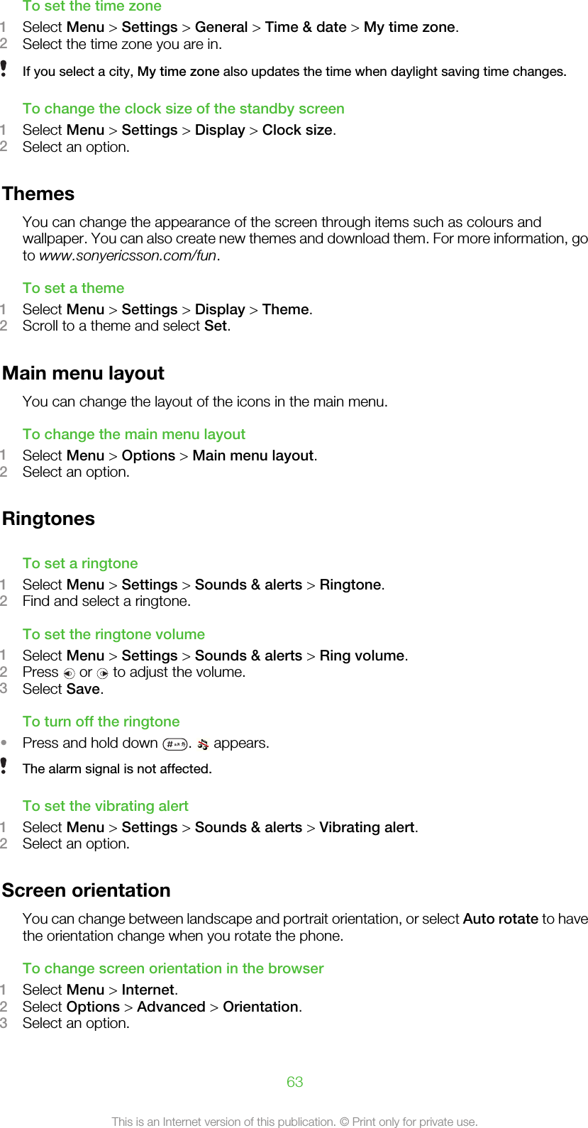 To set the time zone1Select Menu &gt; Settings &gt; General &gt; Time &amp; date &gt; My time zone.2Select the time zone you are in.If you select a city, My time zone also updates the time when daylight saving time changes.To change the clock size of the standby screen1Select Menu &gt; Settings &gt; Display &gt; Clock size.2Select an option.ThemesYou can change the appearance of the screen through items such as colours andwallpaper. You can also create new themes and download them. For more information, goto www.sonyericsson.com/fun.To set a theme1Select Menu &gt; Settings &gt; Display &gt; Theme.2Scroll to a theme and select Set.Main menu layoutYou can change the layout of the icons in the main menu.To change the main menu layout1Select Menu &gt; Options &gt; Main menu layout.2Select an option.RingtonesTo set a ringtone1Select Menu &gt; Settings &gt; Sounds &amp; alerts &gt; Ringtone.2Find and select a ringtone.To set the ringtone volume1Select Menu &gt; Settings &gt; Sounds &amp; alerts &gt; Ring volume.2Press   or   to adjust the volume.3Select Save.To turn off the ringtone•Press and hold down  .   appears.The alarm signal is not affected.To set the vibrating alert1Select Menu &gt; Settings &gt; Sounds &amp; alerts &gt; Vibrating alert.2Select an option.Screen orientationYou can change between landscape and portrait orientation, or select Auto rotate to havethe orientation change when you rotate the phone.To change screen orientation in the browser1Select Menu &gt; Internet.2Select Options &gt; Advanced &gt; Orientation.3Select an option.63This is an Internet version of this publication. © Print only for private use.