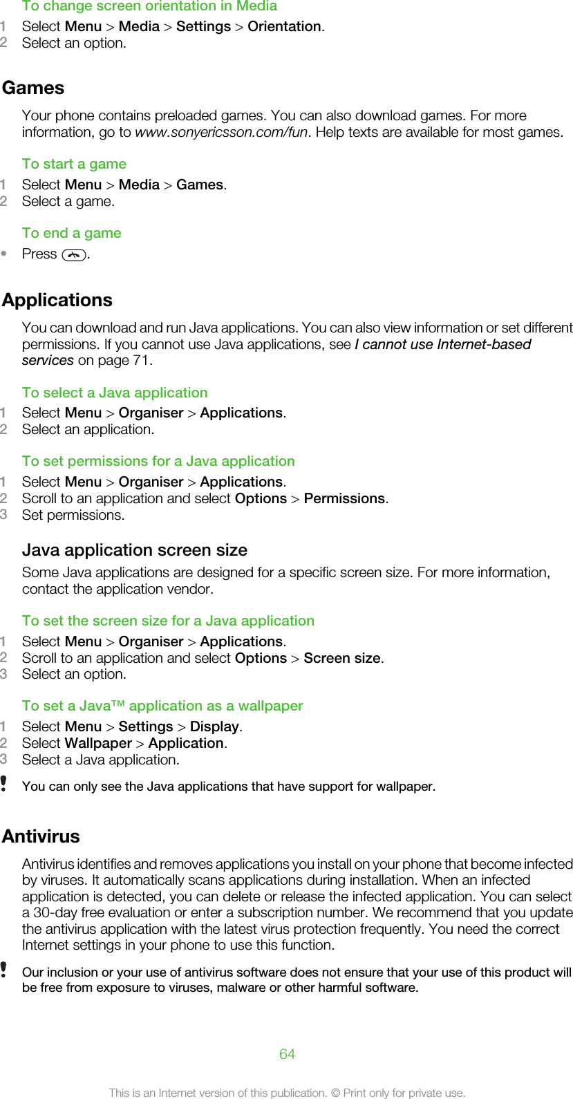 To change screen orientation in Media1Select Menu &gt; Media &gt; Settings &gt; Orientation.2Select an option.GamesYour phone contains preloaded games. You can also download games. For moreinformation, go to www.sonyericsson.com/fun. Help texts are available for most games.To start a game1Select Menu &gt; Media &gt; Games.2Select a game.To end a game•Press  .ApplicationsYou can download and run Java applications. You can also view information or set differentpermissions. If you cannot use Java applications, see I cannot use Internet-basedservices on page 71.To select a Java application1Select Menu &gt; Organiser &gt; Applications.2Select an application.To set permissions for a Java application1Select Menu &gt; Organiser &gt; Applications.2Scroll to an application and select Options &gt; Permissions.3Set permissions.Java application screen sizeSome Java applications are designed for a specific screen size. For more information,contact the application vendor.To set the screen size for a Java application1Select Menu &gt; Organiser &gt; Applications.2Scroll to an application and select Options &gt; Screen size.3Select an option.To set a Java™ application as a wallpaper1Select Menu &gt; Settings &gt; Display.2Select Wallpaper &gt; Application.3Select a Java application.You can only see the Java applications that have support for wallpaper.AntivirusAntivirus identifies and removes applications you install on your phone that become infectedby viruses. It automatically scans applications during installation. When an infectedapplication is detected, you can delete or release the infected application. You can selecta 30-day free evaluation or enter a subscription number. We recommend that you updatethe antivirus application with the latest virus protection frequently. You need the correctInternet settings in your phone to use this function.Our inclusion or your use of antivirus software does not ensure that your use of this product willbe free from exposure to viruses, malware or other harmful software.64This is an Internet version of this publication. © Print only for private use.