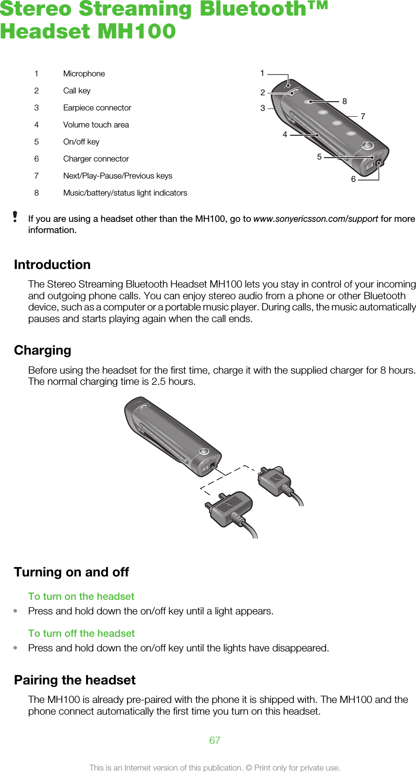 Stereo Streaming Bluetooth™Headset MH1001 Microphone245638712 Call key3 Earpiece connector4 Volume touch area5 On/off key6 Charger connector7 Next/Play-Pause/Previous keys8 Music/battery/status light indicatorsIf you are using a headset other than the MH100, go to www.sonyericsson.com/support for moreinformation.IntroductionThe Stereo Streaming Bluetooth Headset MH100 lets you stay in control of your incomingand outgoing phone calls. You can enjoy stereo audio from a phone or other Bluetoothdevice, such as a computer or a portable music player. During calls, the music automaticallypauses and starts playing again when the call ends.ChargingBefore using the headset for the first time, charge it with the supplied charger for 8 hours.The normal charging time is 2.5 hours.Turning on and offTo turn on the headset•Press and hold down the on/off key until a light appears.To turn off the headset•Press and hold down the on/off key until the lights have disappeared.Pairing the headsetThe MH100 is already pre-paired with the phone it is shipped with. The MH100 and thephone connect automatically the first time you turn on this headset.67This is an Internet version of this publication. © Print only for private use.