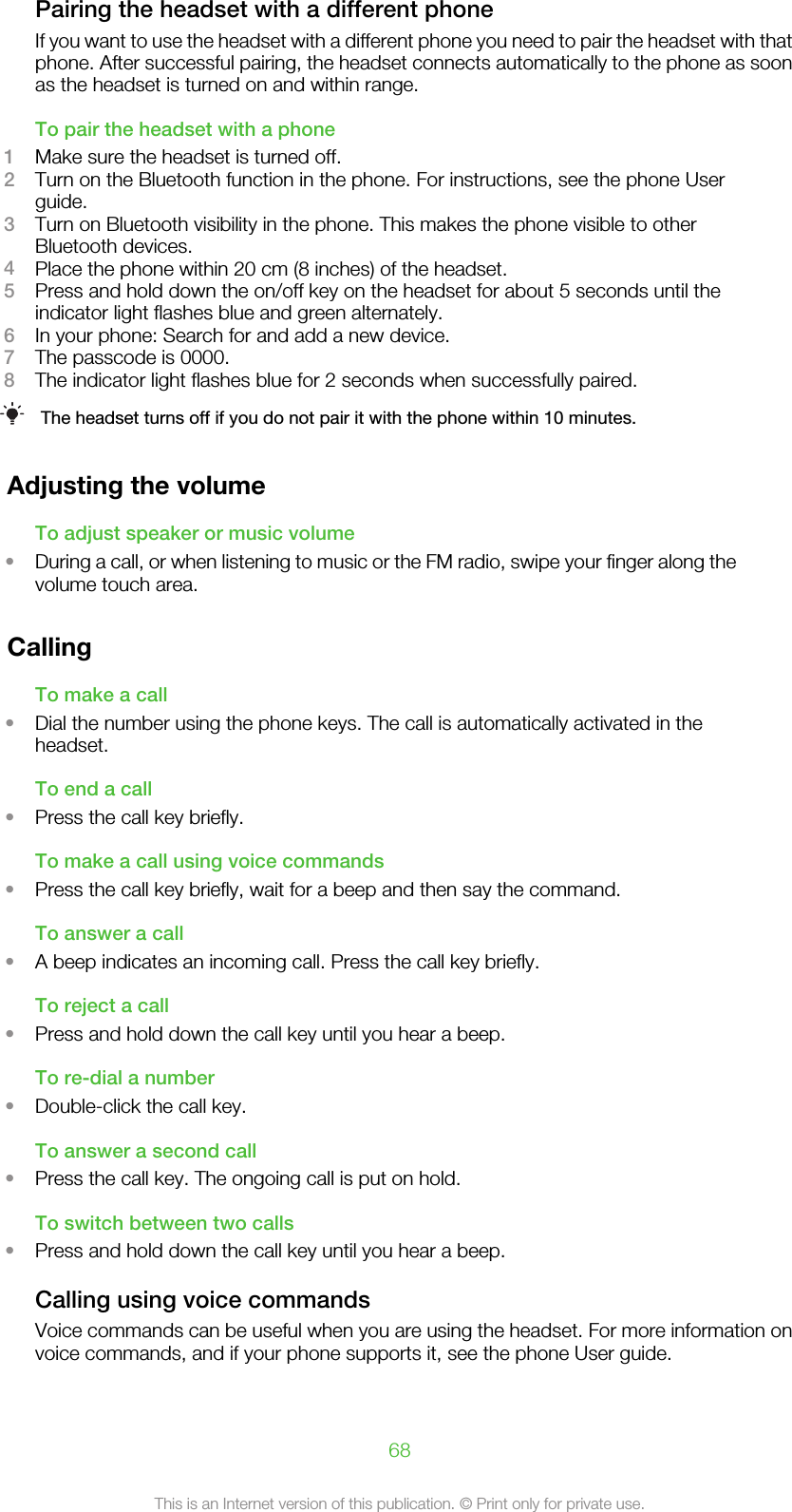 Pairing the headset with a different phoneIf you want to use the headset with a different phone you need to pair the headset with thatphone. After successful pairing, the headset connects automatically to the phone as soonas the headset is turned on and within range.To pair the headset with a phone1Make sure the headset is turned off.2Turn on the Bluetooth function in the phone. For instructions, see the phone Userguide.3Turn on Bluetooth visibility in the phone. This makes the phone visible to otherBluetooth devices.4Place the phone within 20 cm (8 inches) of the headset.5Press and hold down the on/off key on the headset for about 5 seconds until theindicator light flashes blue and green alternately.6In your phone: Search for and add a new device.7The passcode is 0000.8The indicator light flashes blue for 2 seconds when successfully paired.The headset turns off if you do not pair it with the phone within 10 minutes.Adjusting the volumeTo adjust speaker or music volume•During a call, or when listening to music or the FM radio, swipe your finger along thevolume touch area.CallingTo make a call•Dial the number using the phone keys. The call is automatically activated in theheadset.To end a call•Press the call key briefly.To make a call using voice commands•Press the call key briefly, wait for a beep and then say the command.To answer a call•A beep indicates an incoming call. Press the call key briefly.To reject a call•Press and hold down the call key until you hear a beep.To re-dial a number•Double-click the call key.To answer a second call•Press the call key. The ongoing call is put on hold.To switch between two calls•Press and hold down the call key until you hear a beep.Calling using voice commandsVoice commands can be useful when you are using the headset. For more information onvoice commands, and if your phone supports it, see the phone User guide.68This is an Internet version of this publication. © Print only for private use.