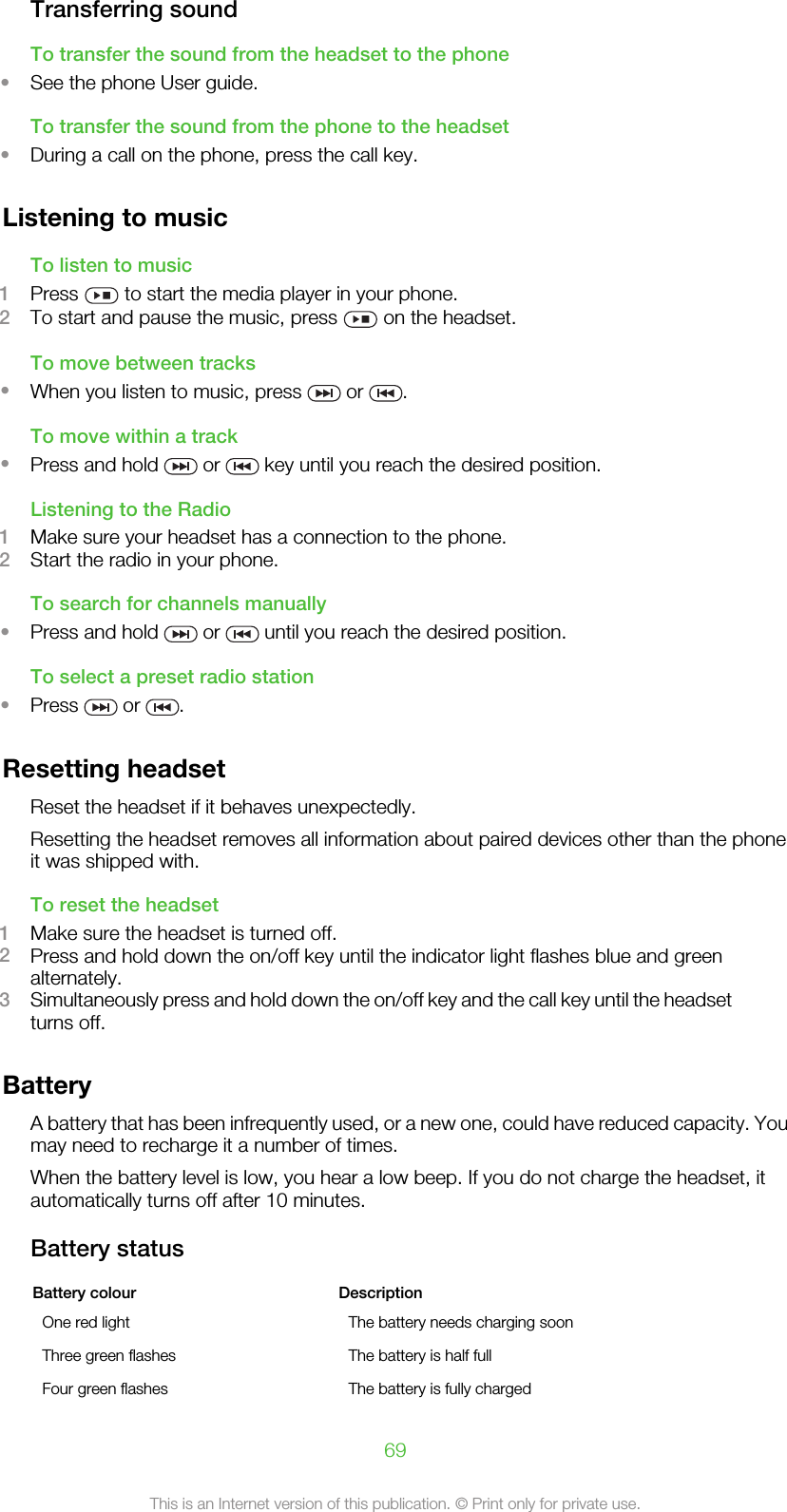 Transferring soundTo transfer the sound from the headset to the phone•See the phone User guide.To transfer the sound from the phone to the headset•During a call on the phone, press the call key.Listening to musicTo listen to music1Press   to start the media player in your phone.2To start and pause the music, press   on the headset.To move between tracks•When you listen to music, press   or  .To move within a track•Press and hold   or   key until you reach the desired position.Listening to the Radio1Make sure your headset has a connection to the phone.2Start the radio in your phone.To search for channels manually•Press and hold   or   until you reach the desired position.To select a preset radio station•Press   or  .Resetting headsetReset the headset if it behaves unexpectedly.Resetting the headset removes all information about paired devices other than the phoneit was shipped with.To reset the headset1Make sure the headset is turned off.2Press and hold down the on/off key until the indicator light flashes blue and greenalternately.3Simultaneously press and hold down the on/off key and the call key until the headsetturns off.BatteryA battery that has been infrequently used, or a new one, could have reduced capacity. Youmay need to recharge it a number of times.When the battery level is low, you hear a low beep. If you do not charge the headset, itautomatically turns off after 10 minutes.Battery statusBattery colour DescriptionOne red light The battery needs charging soonThree green flashes The battery is half fullFour green flashes The battery is fully charged69This is an Internet version of this publication. © Print only for private use.