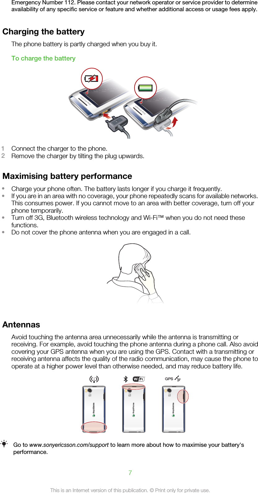 Emergency Number 112. Please contact your network operator or service provider to determineavailability of any specific service or feature and whether additional access or usage fees apply.Charging the batteryThe phone battery is partly charged when you buy it.To charge the battery1Connect the charger to the phone.2Remove the charger by tilting the plug upwards.Maximising battery performance•Charge your phone often. The battery lasts longer if you charge it frequently.•If you are in an area with no coverage, your phone repeatedly scans for available networks.This consumes power. If you cannot move to an area with better coverage, turn off yourphone temporarily.•Turn off 3G, Bluetooth wireless technology and Wi-Fi™ when you do not need thesefunctions.•Do not cover the phone antenna when you are engaged in a call.AntennasAvoid touching the antenna area unnecessarily while the antenna is transmitting orreceiving. For example, avoid touching the phone antenna during a phone call. Also avoidcovering your GPS antenna when you are using the GPS. Contact with a transmitting orreceiving antenna affects the quality of the radio communication, may cause the phone tooperate at a higher power level than otherwise needed, and may reduce battery life.GPSGo to www.sonyericsson.com/support to learn more about how to maximise your battery&apos;sperformance.7This is an Internet version of this publication. © Print only for private use.