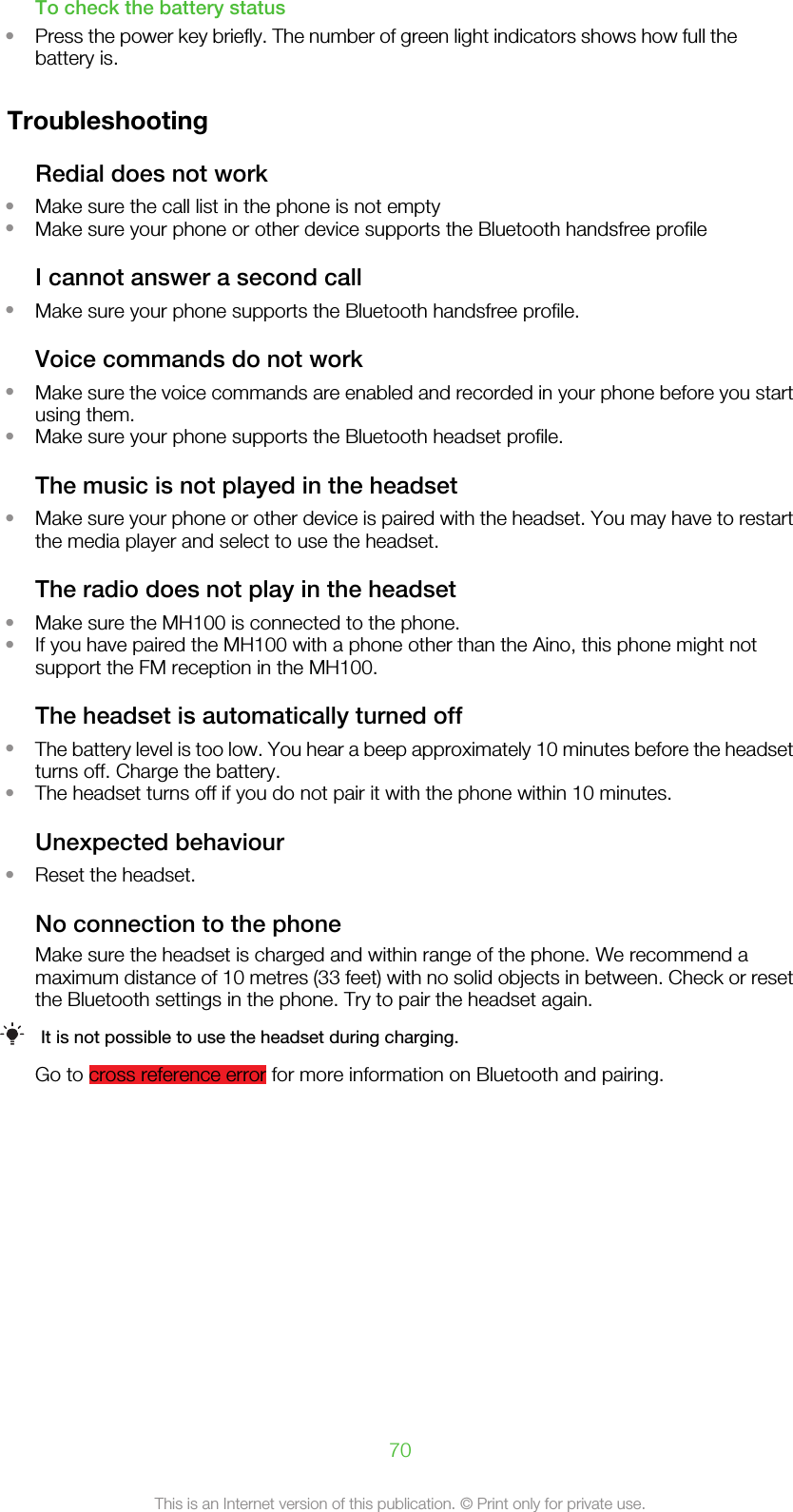 To check the battery status•Press the power key briefly. The number of green light indicators shows how full thebattery is.TroubleshootingRedial does not work•Make sure the call list in the phone is not empty•Make sure your phone or other device supports the Bluetooth handsfree profileI cannot answer a second call•Make sure your phone supports the Bluetooth handsfree profile.Voice commands do not work•Make sure the voice commands are enabled and recorded in your phone before you startusing them.•Make sure your phone supports the Bluetooth headset profile.The music is not played in the headset•Make sure your phone or other device is paired with the headset. You may have to restartthe media player and select to use the headset.The radio does not play in the headset•Make sure the MH100 is connected to the phone.•If you have paired the MH100 with a phone other than the Aino, this phone might notsupport the FM reception in the MH100.The headset is automatically turned off•The battery level is too low. You hear a beep approximately 10 minutes before the headsetturns off. Charge the battery.•The headset turns off if you do not pair it with the phone within 10 minutes.Unexpected behaviour•Reset the headset.No connection to the phoneMake sure the headset is charged and within range of the phone. We recommend amaximum distance of 10 metres (33 feet) with no solid objects in between. Check or resetthe Bluetooth settings in the phone. Try to pair the headset again.It is not possible to use the headset during charging.Go to cross reference error for more information on Bluetooth and pairing.70This is an Internet version of this publication. © Print only for private use.