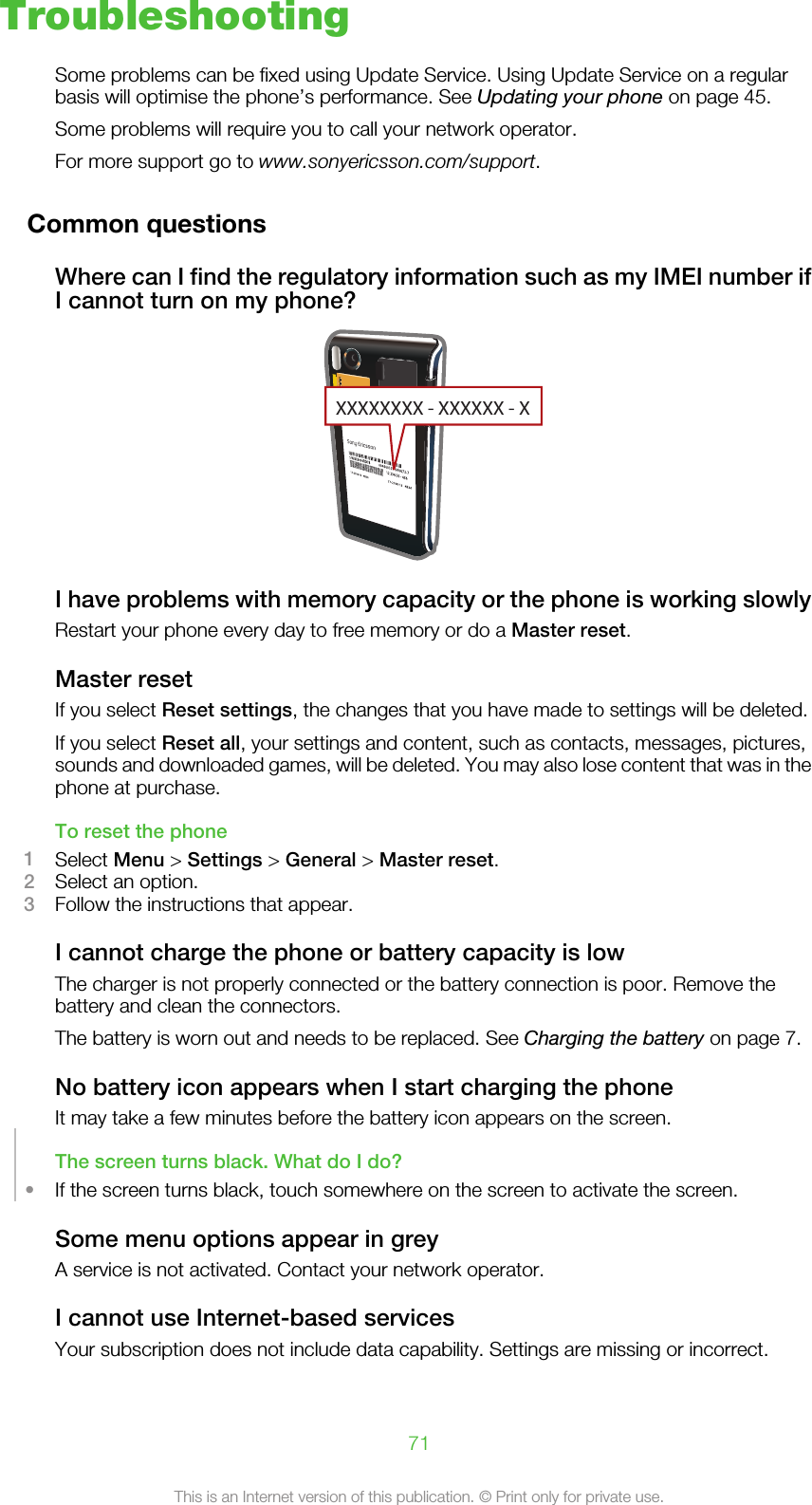 TroubleshootingSome problems can be fixed using Update Service. Using Update Service on a regularbasis will optimise the phone’s performance. See Updating your phone on page 45.Some problems will require you to call your network operator.For more support go to www.sonyericsson.com/support.Common questionsWhere can I find the regulatory information such as my IMEI number ifI cannot turn on my phone?XXXXXXXX - XXXXXX - XI have problems with memory capacity or the phone is working slowlyRestart your phone every day to free memory or do a Master reset.Master resetIf you select Reset settings, the changes that you have made to settings will be deleted.If you select Reset all, your settings and content, such as contacts, messages, pictures,sounds and downloaded games, will be deleted. You may also lose content that was in thephone at purchase.To reset the phone1Select Menu &gt; Settings &gt; General &gt; Master reset.2Select an option.3Follow the instructions that appear.I cannot charge the phone or battery capacity is lowThe charger is not properly connected or the battery connection is poor. Remove thebattery and clean the connectors.The battery is worn out and needs to be replaced. See Charging the battery on page 7.No battery icon appears when I start charging the phoneIt may take a few minutes before the battery icon appears on the screen.The screen turns black. What do I do?•If the screen turns black, touch somewhere on the screen to activate the screen.Some menu options appear in greyA service is not activated. Contact your network operator.I cannot use Internet-based servicesYour subscription does not include data capability. Settings are missing or incorrect.71This is an Internet version of this publication. © Print only for private use.