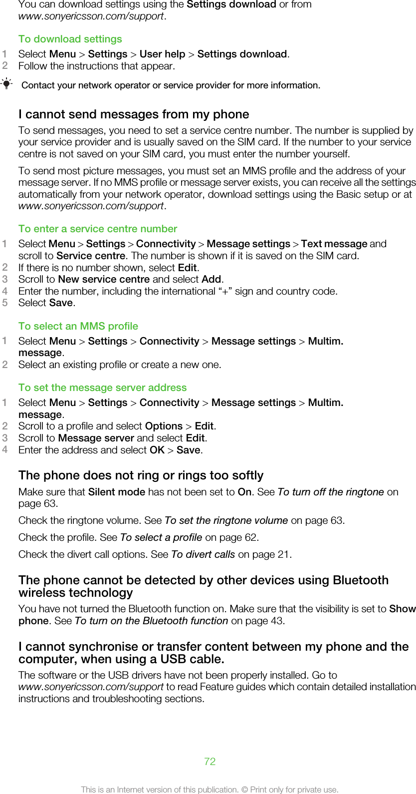 You can download settings using the Settings download or fromwww.sonyericsson.com/support.To download settings1Select Menu &gt; Settings &gt; User help &gt; Settings download.2Follow the instructions that appear.Contact your network operator or service provider for more information.I cannot send messages from my phoneTo send messages, you need to set a service centre number. The number is supplied byyour service provider and is usually saved on the SIM card. If the number to your servicecentre is not saved on your SIM card, you must enter the number yourself.To send most picture messages, you must set an MMS profile and the address of yourmessage server. If no MMS profile or message server exists, you can receive all the settingsautomatically from your network operator, download settings using the Basic setup or atwww.sonyericsson.com/support.To enter a service centre number1Select Menu &gt; Settings &gt; Connectivity &gt; Message settings &gt; Text message andscroll to Service centre. The number is shown if it is saved on the SIM card.2If there is no number shown, select Edit.3Scroll to New service centre and select Add.4Enter the number, including the international “+” sign and country code.5Select Save.To select an MMS profile1Select Menu &gt; Settings &gt; Connectivity &gt; Message settings &gt; Multim.message.2Select an existing profile or create a new one.To set the message server address1Select Menu &gt; Settings &gt; Connectivity &gt; Message settings &gt; Multim.message.2Scroll to a profile and select Options &gt; Edit.3Scroll to Message server and select Edit.4Enter the address and select OK &gt; Save.The phone does not ring or rings too softlyMake sure that Silent mode has not been set to On. See To turn off the ringtone onpage 63.Check the ringtone volume. See To set the ringtone volume on page 63.Check the profile. See To select a profile on page 62.Check the divert call options. See To divert calls on page 21.The phone cannot be detected by other devices using Bluetoothwireless technologyYou have not turned the Bluetooth function on. Make sure that the visibility is set to Showphone. See To turn on the Bluetooth function on page 43.I cannot synchronise or transfer content between my phone and thecomputer, when using a USB cable.The software or the USB drivers have not been properly installed. Go towww.sonyericsson.com/support to read Feature guides which contain detailed installationinstructions and troubleshooting sections.72This is an Internet version of this publication. © Print only for private use.