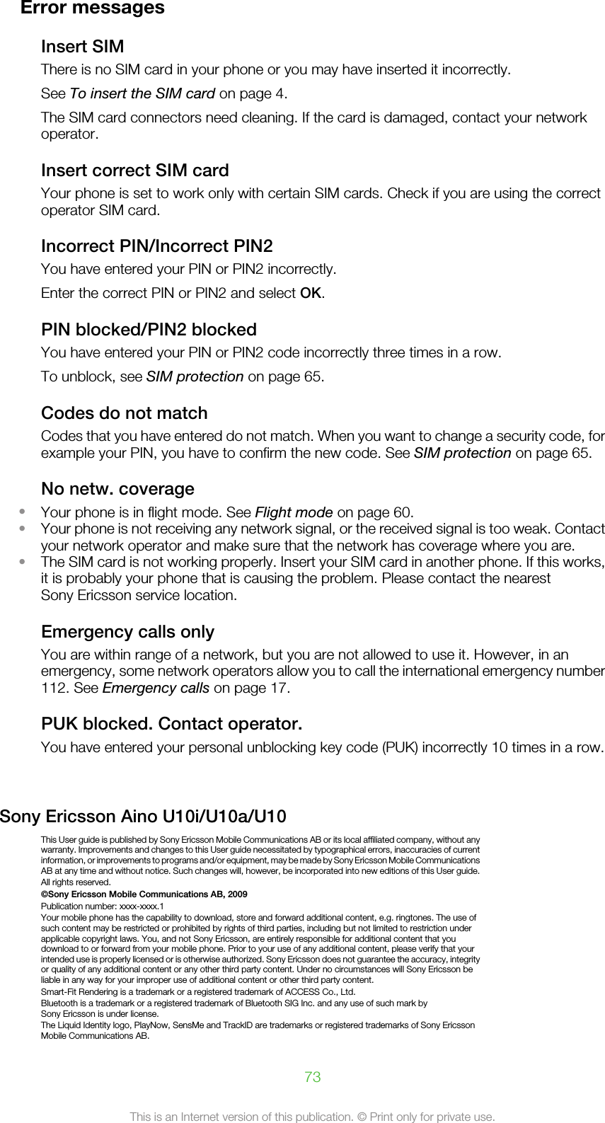 Error messagesInsert SIMThere is no SIM card in your phone or you may have inserted it incorrectly.See To insert the SIM card on page 4.The SIM card connectors need cleaning. If the card is damaged, contact your networkoperator.Insert correct SIM cardYour phone is set to work only with certain SIM cards. Check if you are using the correctoperator SIM card.Incorrect PIN/Incorrect PIN2You have entered your PIN or PIN2 incorrectly.Enter the correct PIN or PIN2 and select OK.PIN blocked/PIN2 blockedYou have entered your PIN or PIN2 code incorrectly three times in a row.To unblock, see SIM protection on page 65.Codes do not matchCodes that you have entered do not match. When you want to change a security code, forexample your PIN, you have to confirm the new code. See SIM protection on page 65.No netw. coverage•Your phone is in flight mode. See Flight mode on page 60.•Your phone is not receiving any network signal, or the received signal is too weak. Contactyour network operator and make sure that the network has coverage where you are.•The SIM card is not working properly. Insert your SIM card in another phone. If this works,it is probably your phone that is causing the problem. Please contact the nearestSony Ericsson service location.Emergency calls onlyYou are within range of a network, but you are not allowed to use it. However, in anemergency, some network operators allow you to call the international emergency number112. See Emergency calls on page 17.PUK blocked. Contact operator.You have entered your personal unblocking key code (PUK) incorrectly 10 times in a row.Sony Ericsson Aino U10i/U10a/U10This User guide is published by Sony Ericsson Mobile Communications AB or its local affiliated company, without anywarranty. Improvements and changes to this User guide necessitated by typographical errors, inaccuracies of currentinformation, or improvements to programs and/or equipment, may be made by Sony Ericsson Mobile CommunicationsAB at any time and without notice. Such changes will, however, be incorporated into new editions of this User guide.All rights reserved.©Sony Ericsson Mobile Communications AB, 2009Publication number: xxxx-xxxx.1Your mobile phone has the capability to download, store and forward additional content, e.g. ringtones. The use ofsuch content may be restricted or prohibited by rights of third parties, including but not limited to restriction underapplicable copyright laws. You, and not Sony Ericsson, are entirely responsible for additional content that youdownload to or forward from your mobile phone. Prior to your use of any additional content, please verify that yourintended use is properly licensed or is otherwise authorized. Sony Ericsson does not guarantee the accuracy, integrityor quality of any additional content or any other third party content. Under no circumstances will Sony Ericsson beliable in any way for your improper use of additional content or other third party content.Smart-Fit Rendering is a trademark or a registered trademark of ACCESS Co., Ltd.Bluetooth is a trademark or a registered trademark of Bluetooth SIG Inc. and any use of such mark bySony Ericsson is under license.The Liquid Identity logo, PlayNow, SensMe and TrackID are trademarks or registered trademarks of Sony EricssonMobile Communications AB.73This is an Internet version of this publication. © Print only for private use.