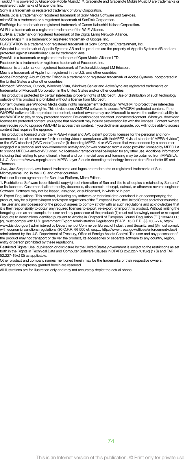 TrackID™ is powered by Gracenote Mobile MusicID™. Gracenote and Gracenote Mobile MusicID are trademarks orregistered trademarks of Gracenote, Inc.Sony is a trademark or registered trademark of Sony Corporation.Media Go is a trademark or registered trademark of Sony Media Software and Services.microSD is a trademark or a registered trademark of SanDisk Corporation.PictBridge is a trademark or registered trademark of Canon Kabushiki Kaisha Corporation.Wi-Fi is a trademark or a registered trademark of the Wi-Fi Alliance.DLNA is a trademark or registered trademark of the Digital Living Network Alliance.Google Maps™ is a trademark or registered trademark of Google, Inc.PLAYSTATION is a trademark or registered trademark of Sony Computer Entertainment, Inc.Wisepilot is a trademark of Appello Systems AB and its products are the property of Appello Systems AB and areprotected against unauthorized use by trademark laws.SyncML is a trademark or registered trademark of Open Mobile Alliance LTD.Facebook is a trademark or registered trademark of Facebook, Inc.Ericsson is a trademark or registered trademark of Telefonaktiebolaget LM Ericsson.Mac is a trademark of Apple Inc., registered in the U.S. and other countries.Adobe Photoshop Album Starter Edition is a trademark or registered trademark of Adobe Systems Incorporated inthe United States and/or other countries.Microsoft, Windows, Outlook, Windows Vista, Windows Server and ActiveSync are registered trademarks ortrademarks of Microsoft Corporation in the United States and/or other countries.This product is protected by certain intellectual property rights of Microsoft. Use or distribution of such technologyoutside of this product is prohibited without a license from Microsoft.Content owners use Windows Media digital rights management technology (WMDRM) to protect their intellectualproperty, including copyrights. This device uses WMDRM software to access WMDRM-protected content. If theWMDRM software fails to protect the content, content owners may ask Microsoft to revoke the software&apos;s ability touse WMDRM to play or copy protected content. Revocation does not affect unprotected content. When you downloadlicenses for protected content, you agree that Microsoft may include a revocation list with the licenses. Content ownersmay require you to upgrade WMDRM to access their content. If you decline an upgrade, you will not be able to accesscontent that requires the upgrade.This product is licensed under the MPEG-4 visual and AVC patent portfolio licenses for the personal and non-commercial use of a consumer for (i) encoding video in compliance with the MPEG-4 visual standard (&quot;MPEG-4 video&quot;)or the AVC standard (&quot;AVC video&quot;) and/or (ii) decoding MPEG- 4 or AVC video that was encoded by a consumerengaged in a personal and non-commercial activity and/or was obtained from a video provider licensed by MPEG LAto provide MPEG-4 and/or AVC video. No license is granted or shall be implied for any other use. Additional informationincluding that relating to promotional, internal and commercial uses and licensing may be obtained from MPEG LA,L.L.C. See http://www.mpegla.com. MPEG Layer-3 audio decoding technology licensed from Fraunhofer IIS andThomson.Java, JavaScript and Java-based trademarks and logos are trademarks or registered trademarks of SunMicrosystems, Inc. in the U.S. and other countries.End-user license agreement for Sun Java Platform, Micro Edition.1. Restrictions: Software is confidential copyrighted information of Sun and title to all copies is retained by Sun and/or its licensors. Customer shall not modify, decompile, disassemble, decrypt, extract, or otherwise reverse engineerSoftware. Software may not be leased, assigned, or sublicensed, in whole or in part.2. Export Regulations: This product, including any software or technical data contained in or accompanying theproduct, may be subject to import and export regulations of the European Union, the United States and other countries.The user and any possessor of the product agrees to comply strictly with all such regulations and acknowledges thatit is their responsibility to obtain any required licenses to export, re-export, or import this product. Without limiting theforegoing, and as an example, the user and any possessor of the product: (1) must not knowingly export or re-exportProducts to destinations identified pursuant to Articles in Chapter II of European Council Regulation (EC) 1334/2000;(2), must comply with U.S. government Export Administration Regulations (&quot;EAR&quot;, 15 C.F.R. §§ 730-774, http://www.bis.doc.gov/ ) administered by Department of Commerce, Bureau of Industry and Security; and (3) must complywith economic sanctions regulations (30 C.F.R. §§ 500 et. seq.,., http://www.treas.gov/offices/enforcement/ofac/)administered by the U.S. Department of Treasury, Office of Foreign Assets Control. The user and any possessor ofthe product may not transport or deliver the product, its accessories or separate software to any country, region,entity or person prohibited by these regulations.Restricted Rights: Use, duplication or disclosure by the United States government is subject to the restrictions as setforth in the Rights in Technical Data and Computer Software Clauses in DFARS 252.227-7013(c) (1) (ii) and FAR52.227-19(c) (2) as applicable.Other product and company names mentioned herein may be the trademarks of their respective owners.Any rights not expressly granted herein are reserved.All illustrations are for illustration only and may not accurately depict the actual phone.74This is an Internet version of this publication. © Print only for private use.