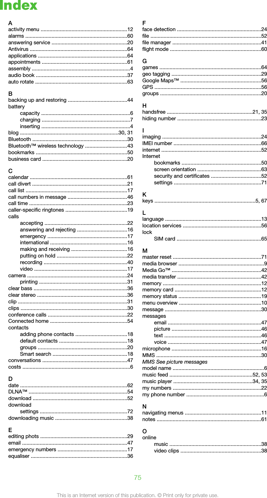 IndexAactivity menu ...........................................................12alarms ......................................................................60answering service ....................................................20Antivirus ...................................................................64applications .............................................................64appointments ..........................................................61assembly ...................................................................4audio book ..............................................................37auto rotate ...............................................................63Bbacking up and restoring ........................................44batterycapacity .............................................................6charging ............................................................7inserting .............................................................4blog ...................................................................30, 31Bluetooth .................................................................30Bluetooth™ wireless technology .............................43bookmarks ...............................................................50business card ..........................................................20Ccalendar ...................................................................61call divert .................................................................21call list ......................................................................17call numbers in message .........................................46call time ...................................................................23caller-specific ringtones ..........................................19callsaccepting .........................................................22answering and rejecting ..................................16emergency .......................................................17international .....................................................16making and receiving ......................................16putting on hold ................................................22recording .........................................................40video ................................................................17camera .....................................................................24printing ............................................................31clear bass ................................................................36clear stereo ..............................................................36clip ...........................................................................31clips .........................................................................30conference calls ......................................................22Connected home .....................................................54contactsadding phone contacts ...................................18default contacts ...............................................18groups .............................................................20Smart search ...................................................18conversations ..........................................................47costs ..........................................................................6Ddate .........................................................................62DLNA™ ....................................................................54download .................................................................52downloadsettings ............................................................72downloading music .................................................38Eediting phots ............................................................29email ........................................................................47emergency numbers ................................................17equaliser ..................................................................36Fface detection ..........................................................24file ............................................................................52file manager .............................................................41flight mode ..............................................................60Ggames ......................................................................64geo tagging .............................................................29Google Maps™ .......................................................56GPS .........................................................................56groups .....................................................................20Hhandsfree ...........................................................21, 35hiding number .........................................................23Iimaging ....................................................................24IMEI number ............................................................66internet ....................................................................52Internetbookmarks ......................................................50screen orientation ............................................63security and certificates ..................................52settings ............................................................71Kkeys .....................................................................5, 67Llanguage ..................................................................13location services ......................................................56lockSIM card ..........................................................65Mmaster reset ............................................................71media browser ...........................................................9Media Go™ .............................................................42media transfer .........................................................42memory ...................................................................12memory card ...........................................................12memory status .........................................................19menu overview ........................................................10message ..................................................................30messagesemail ................................................................47picture .............................................................46text ..................................................................46voice ................................................................47microphone .............................................................16MMS ........................................................................30MMS See picture messagesmodel name ...............................................................6music feed .........................................................52, 53music player ......................................................34, 35my numbers .............................................................22my phone number .....................................................6Nnavigating menus ....................................................11notes ........................................................................61Oonlinemusic ...............................................................38video clips .......................................................3875This is an Internet version of this publication. © Print only for private use.