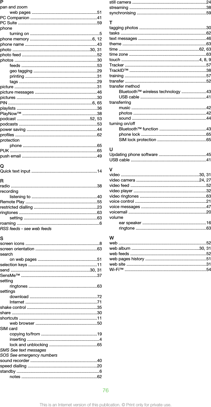 Ppan and zoomweb pages .......................................................51PC Companion ........................................................41PC Suite ..................................................................59phoneturning on ..........................................................5phone memory ....................................................6, 12phone name ............................................................43photo .................................................................30, 31photo feed ...............................................................52photos .....................................................................30feeds ................................................................53geo tagging .....................................................29printing ............................................................31tags ..................................................................29picture .....................................................................31picture messages ....................................................46pictures ....................................................................30PIN .......................................................................6, 65playlists ....................................................................36PlayNow™ ...............................................................38podcast .............................................................52, 53podcasts ..................................................................53power saving ...........................................................44profiles .....................................................................62protectionphone ..............................................................65PUK .........................................................................65push email ...............................................................49QQuick text input .......................................................14Rradio ........................................................................38recordinglistening to .......................................................40Remote Play ............................................................55restricted dialling .....................................................23ringtones ..................................................................63setting ..............................................................63roaming .....................................................................6RSS feeds - see web feedsSscreen icons ..............................................................8screen orientation ....................................................63searchon web pages ..................................................51selection keys ..........................................................11send ...................................................................30, 31SensMe™ ................................................................37settingringtones .........................................................63settingsdownload .........................................................72Internet ............................................................71shake control ...........................................................35share ........................................................................30shortcuts .................................................................11web browser ....................................................50SIM cardcopying to/from ...............................................19inserting .............................................................4lock and unblocking ........................................65SMS See text messagesSOS See emergency numberssound recorder ........................................................40speed dialling ..........................................................20standby ......................................................................6notes ................................................................62still camera ..............................................................24streaming .................................................................38synchronising ..........................................................59Ttagging photos ........................................................30tasks ........................................................................62text messages .........................................................46theme ......................................................................63time ....................................................................62, 63time zone .................................................................63touch .................................................................4, 8, 9Tracker ....................................................................57TrackID™ .................................................................38training .....................................................................57transfer ....................................................................52transfer methodBluetooth™ wireless technology .....................43USB cable .......................................................41transferringmusic ...............................................................42photos .............................................................42sound ..............................................................44turning on/offBluetooth™ function .......................................43phone lock .......................................................65SIM lock protection .........................................65UUpdating phone software ........................................45USB cable ...............................................................41Vvideo ..................................................................30, 31video camera .....................................................24, 27video feed ................................................................52video player .............................................................32video ringtones ........................................................63voice control ............................................................21voice messages .......................................................47voicemail .................................................................20volumeear speaker ......................................................16ringtone ...........................................................63Wweb ..........................................................................52web album .........................................................30, 31web feeds ................................................................52web pages history ...................................................51web site ...................................................................31Wi-Fi™ .....................................................................5476This is an Internet version of this publication. © Print only for private use.