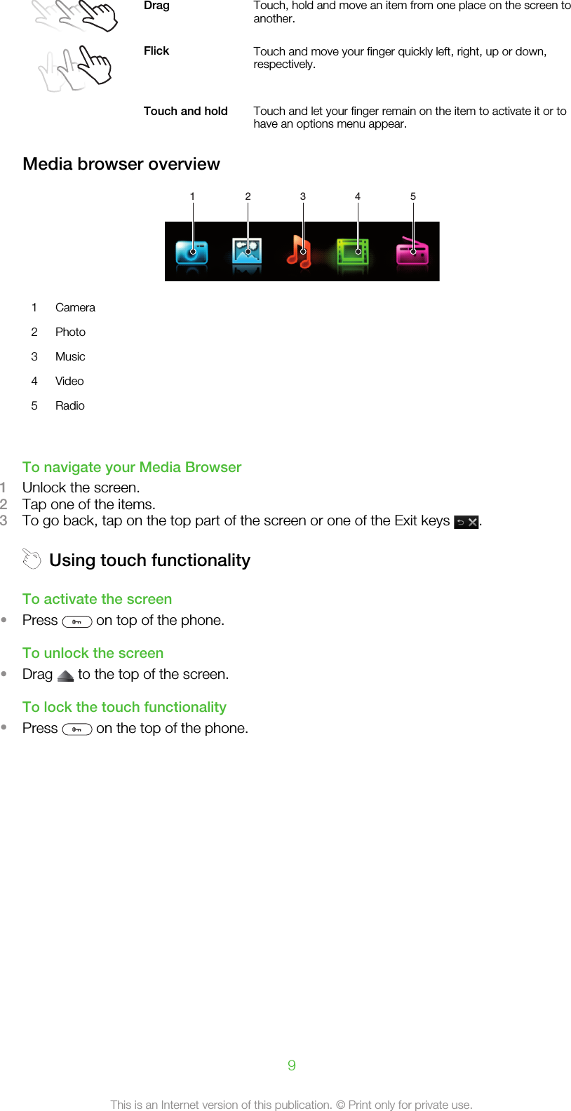 Drag Touch, hold and move an item from one place on the screen toanother.Flick Touch and move your finger quickly left, right, up or down,respectively. Touch and hold Touch and let your finger remain on the item to activate it or tohave an options menu appear.Media browser overview1 2 3 4 51 Camera2 Photo3 Music4 Video5 Radio     To navigate your Media Browser1Unlock the screen.2Tap one of the items.3To go back, tap on the top part of the screen or one of the Exit keys  .Using touch functionalityTo activate the screen•Press   on top of the phone.To unlock the screen•Drag   to the top of the screen.To lock the touch functionality•Press   on the top of the phone.9This is an Internet version of this publication. © Print only for private use.