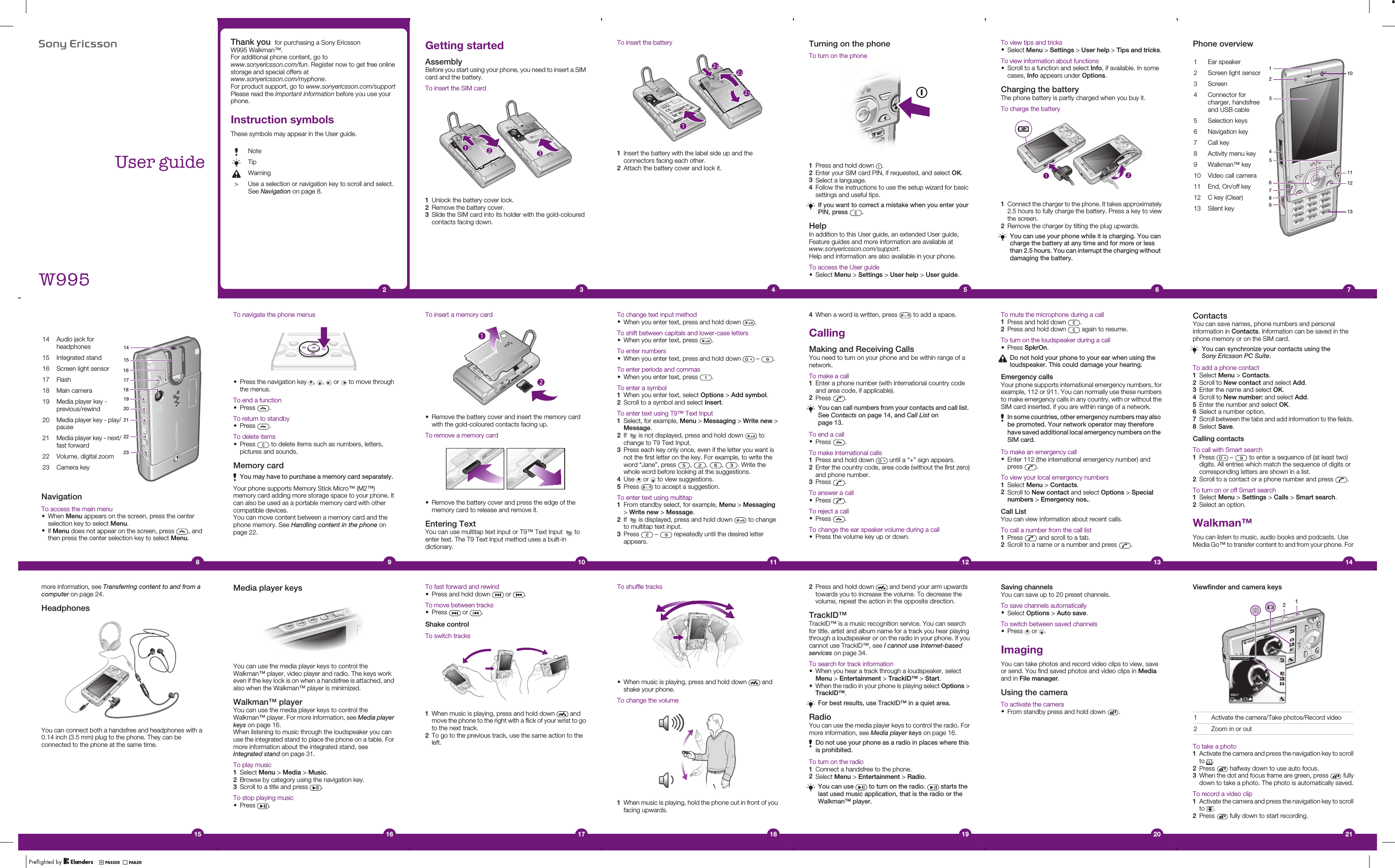 8VHUJXLGH:Thank you  for purchasing a Sony EricssonW995 Walkman™.For additional phone content, go towww.sonyericsson.com/fun. Register now to get free onlinestorage and special offers atwww.sonyericsson.com/myphone.For product support, go to www.sonyericsson.com/supportPlease read the Important information before you use yourphone.Instruction symbolsThese symbols may appear in the User guide.NoteTipWarning&gt; Use a selection or navigation key to scroll and select.See Navigation on page 8.2Getting startedAssemblyBefore you start using your phone, you need to insert a SIMcard and the battery.To insert the SIM card1Unlock the battery cover lock.2Remove the battery cover.3Slide the SIM card into its holder with the gold-colouredcontacts facing down.3To insert the battery1Insert the battery with the label side up and theconnectors facing each other.2Attach the battery cover and lock it.4Turning on the phoneTo turn on the phone1Press and hold down  .2Enter your SIM card PIN, if requested, and select OK.3Select a language.4Follow the instructions to use the setup wizard for basicsettings and useful tips.If you want to correct a mistake when you enter yourPIN, press  .HelpIn addition to this User guide, an extended User guide,Feature guides and more information are available atwww.sonyericsson.com/support.Help and information are also available in your phone.To access the User guide•Select Menu &gt; Settings &gt; User help &gt; User guide.5To view tips and tricks•Select Menu &gt; Settings &gt; User help &gt; Tips and tricks.To view information about functions•Scroll to a function and select Info, if available. In somecases, Info appears under Options.Charging the batteryThe phone battery is partly charged when you buy it.To charge the battery1Connect the charger to the phone. It takes approximately2.5 hours to fully charge the battery. Press a key to viewthe screen.2Remove the charger by tilting the plug upwards.You can use your phone while it is charging. You cancharge the battery at any time and for more or lessthan 2.5 hours. You can interrupt the charging withoutdamaging the battery.6Phone overview1 Ear speaker108723415691112132 Screen light sensor3 Screen4 Connector forcharger, handsfreeand USB cable5 Selection keys6 Navigation key7 Call key8 Activity menu key9 Walkman™ key10 Video call camera11 End, On/off key12 C key (Clear)13 Silent key7ContactsYou can save names, phone numbers and personalinformation in Contacts. Information can be saved in thephone memory or on the SIM card.You can synchronize your contacts using theSony Ericsson PC Suite.To add a phone contact1Select Menu &gt; Contacts.2Scroll to New contact and select Add.3Enter the name and select OK.4Scroll to New number: and select Add.5Enter the number and select OK.6Select a number option.7Scroll between the tabs and add information to the fields.8Select Save.Calling contactsTo call with Smart search1Press   –   to enter a sequence of (at least two)digits. All entries which match the sequence of digits orcorresponding letters are shown in a list.2Scroll to a contact or a phone number and press  .To turn on or off Smart search1Select Menu &gt; Settings &gt; Calls &gt; Smart search.2Select an option.Walkman™You can listen to music, audio books and podcasts. UseMedia Go™ to transfer content to and from your phone. For14To mute the microphone during a call1Press and hold down  .2Press and hold down   again to resume.To turn on the loudspeaker during a call•Press SpkrOn.Do not hold your phone to your ear when using theloudspeaker. This could damage your hearing.Emergency callsYour phone supports international emergency numbers, forexample, 112 or 911. You can normally use these numbersto make emergency calls in any country, with or without theSIM card inserted, if you are within range of a network.In some countries, other emergency numbers may alsobe promoted. Your network operator may thereforehave saved additional local emergency numbers on theSIM card.To make an emergency call•Enter 112 (the international emergency number) andpress  .To view your local emergency numbers1Select Menu &gt; Contacts.2Scroll to New contact and select Options &gt; Specialnumbers &gt; Emergency nos..Call ListYou can view information about recent calls.To call a number from the call list1Press   and scroll to a tab.2Scroll to a name or a number and press  .134When a word is written, press   to add a space.CallingMaking and Receiving CallsYou need to turn on your phone and be within range of anetwork.To make a call1Enter a phone number (with international country codeand area code, if applicable).2Press  .You can call numbers from your contacts and call list.See Contacts on page 14, and Call List onpage 13.To end a call•Press  .To make international calls1Press and hold down   until a “+” sign appears.2Enter the country code, area code (without the first zero)and phone number.3Press  .To answer a call•Press  .To reject a call•Press  .To change the ear speaker volume during a call•Press the volume key up or down.12To change text input method•When you enter text, press and hold down  .To shift between capitals and lower-case letters•When you enter text, press  .To enter numbers•When you enter text, press and hold down   –  .To enter periods and commas•When you enter text, press  .To enter a symbol1When you enter text, select Options &gt; Add symbol.2Scroll to a symbol and select Insert.To enter text using T9™ Text Input1Select, for example, Menu &gt; Messaging &gt; Write new &gt;Message.2If   is not displayed, press and hold down   tochange to T9 Text Input.3Press each key only once, even if the letter you want isnot the first letter on the key. For example, to write theword “Jane”, press  ,  ,  ,  . Write thewhole word before looking at the suggestions.4Use   or   to view suggestions.5Press   to accept a suggestion.To enter text using multitap1From standby select, for example, Menu &gt; Messaging&gt; Write new &gt; Message.2If   is displayed, press and hold down   to changeto multitap text input.3Press   –   repeatedly until the desired letterappears.11To navigate the phone menus•Press the navigation key  ,  ,   or   to move throughthe menus.To end a function•Press  .To return to standby•Press  .To delete items•Press   to delete items such as numbers, letters,pictures and sounds.Memory cardYou may have to purchase a memory card separately.Your phone supports Memory Stick Micro™ (M2™)memory card adding more storage space to your phone. Itcan also be used as a portable memory card with othercompatible devices.You can move content between a memory card and thephone memory. See Handling content in the phone onpage 22.914 Audio jack forheadphones1415171920212223181615 Integrated stand16 Screen light sensor17 Flash18 Main camera19 Media player key -previous/rewind20 Media player key - play/pause21 Media player key - next/fast forward22 Volume, digital zoom23 Camera keyNavigationTo access the main menu•When Menu appears on the screen, press the centerselection key to select Menu.•If Menu does not appear on the screen, press  , andthen press the center selection key to select Menu.8To insert a memory card•Remove the battery cover and insert the memory cardwith the gold-coloured contacts facing up.To remove a memory card•Remove the battery cover and press the edge of thememory card to release and remove it.Entering TextYou can use multitap text input or T9™ Text Input   toenter text. The T9 Text Input method uses a built-indictionary.10more information, see Transferring content to and from acomputer on page 24.HeadphonesYou can connect both a handsfree and headphones with a0.14 inch (3.5 mm) plug to the phone. They can beconnected to the phone at the same time.15Media player keysYou can use the media player keys to control theWalkman™ player, video player and radio. The keys workeven if the key lock is on when a handsfree is attached, andalso when the Walkman™ player is minimized.Walkman™ playerYou can use the media player keys to control theWalkman™ player. For more information, see Media playerkeys on page 16.When listening to music through the loudspeaker you canuse the integrated stand to place the phone on a table. Formore information about the integrated stand, seeIntegrated stand on page 31.To play music1Select Menu &gt; Media &gt; Music.2Browse by category using the navigation key.3Scroll to a title and press  .To stop playing music•Press  .16To fast forward and rewind•Press and hold down   or  .To move between tracks•Press   or  .Shake controlTo switch tracks1When music is playing, press and hold down   andmove the phone to the right with a flick of your wrist to goto the next track.2To go to the previous track, use the same action to theleft.17To shuffle tracks•When music is playing, press and hold down   andshake your phone.To change the volume1When music is playing, hold the phone out in front of youfacing upwards.182Press and hold down   and bend your arm upwardstowards you to increase the volume. To decrease thevolume, repeat the action in the opposite direction.TrackID™TrackID™ is a music recognition service. You can searchfor title, artist and album name for a track you hear playingthrough a loudspeaker or on the radio in your phone. If youcannot use TrackID™, see I cannot use Internet-basedservices on page 34.To search for track information•When you hear a track through a loudspeaker, selectMenu &gt; Entertainment &gt; TrackID™ &gt; Start.•When the radio in your phone is playing select Options &gt;TrackID™.For best results, use TrackID™ in a quiet area.RadioYou can use the media player keys to control the radio. Formore information, see Media player keys on page 16.Do not use your phone as a radio in places where thisis prohibited.To turn on the radio1Connect a handsfree to the phone.2Select Menu &gt; Entertainment &gt; Radio.You can use   to turn on the radio.   starts thelast used music application, that is the radio or theWalkman™ player.19Saving channelsYou can save up to 20 preset channels.To save channels automatically•Select Options &gt; Auto save.To switch between saved channels•Press   or  .ImagingYou can take photos and record video clips to view, saveor send. You find saved photos and video clips in Mediaand in File manager.Using the cameraTo activate the camera•From standby press and hold down  .20Viewfinder and camera keys211 Activate the camera/Take photos/Record video2 Zoom in or outTo take a photo1Activate the camera and press the navigation key to scrollto  .2Press   halfway down to use auto focus.3When the dot and focus frame are green, press   fullydown to take a photo. The photo is automatically saved.To record a video clip1Activate the camera and press the navigation key to scrollto  .2Press   fully down to start recording.21