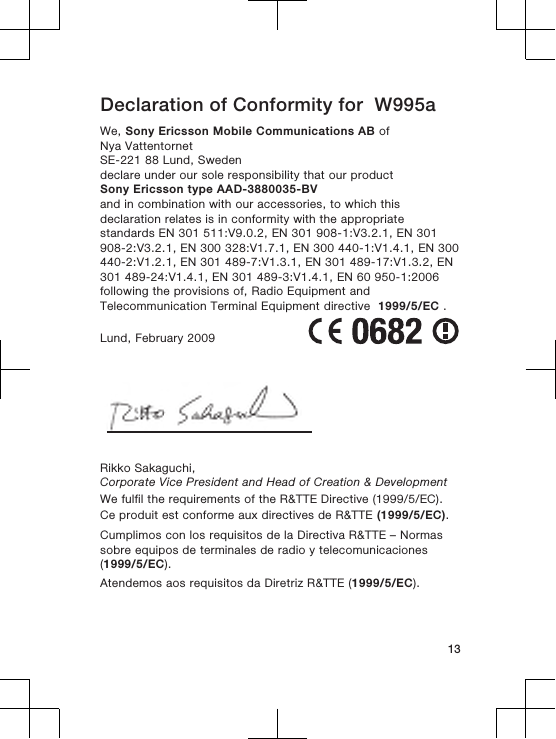 Declaration of Conformity for  W995aWe, Sony Ericsson Mobile Communications AB ofNya VattentornetSE-221 88 Lund, Swedendeclare under our sole responsibility that our productSony Ericsson type AAD-3880035-BVand in combination with our accessories, to which thisdeclaration relates is in conformity with the appropriatestandards EN 301 511:V9.0.2, EN 301 908-1:V3.2.1, EN 301908-2:V3.2.1, EN 300 328:V1.7.1, EN 300 440-1:V1.4.1, EN 300440-2:V1.2.1, EN 301 489-7:V1.3.1, EN 301 489-17:V1.3.2, EN301 489-24:V1.4.1, EN 301 489-3:V1.4.1, EN 60 950-1:2006following the provisions of, Radio Equipment andTelecommunication Terminal Equipment directive  1999/5/EC .Lund, February 2009Rikko Sakaguchi,Corporate Vice President and Head of Creation &amp; DevelopmentWe fulfil the requirements of the R&amp;TTE Directive (1999/5/EC).Ce produit est conforme aux directives de R&amp;TTE (1999/5/EC).Cumplimos con los requisitos de la Directiva R&amp;TTE – Normassobre equipos de terminales de radio y telecomunicaciones(1999/5/EC).Atendemos aos requisitos da Diretriz R&amp;TTE (1999/5/EC).13