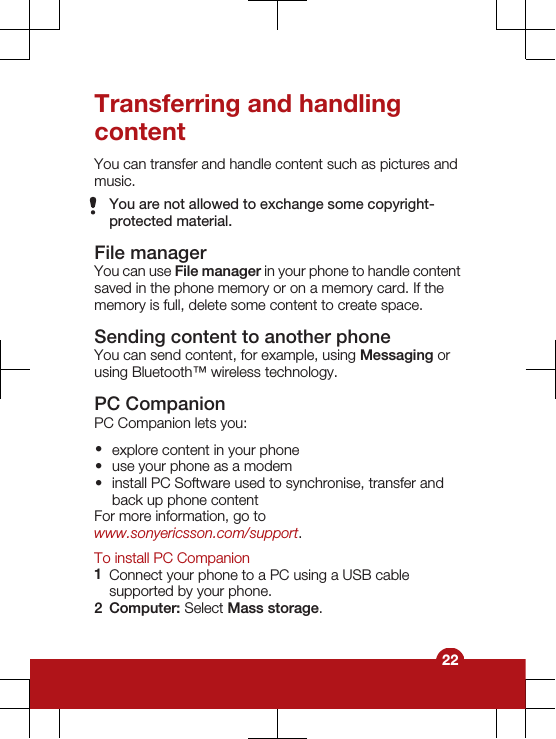 Transferring and handlingcontentYou can transfer and handle content such as pictures andmusic.You are not allowed to exchange some copyright-protected material.File managerYou can use File manager in your phone to handle contentsaved in the phone memory or on a memory card. If thememory is full, delete some content to create space.Sending content to another phoneYou can send content, for example, using Messaging orusing Bluetooth™ wireless technology.PC CompanionPC Companion lets you:•explore content in your phone•use your phone as a modem•install PC Software used to synchronise, transfer andback up phone contentFor more information, go towww.sonyericsson.com/support.To install PC Companion1Connect your phone to a PC using a USB cablesupported by your phone.2Computer: Select Mass storage.22