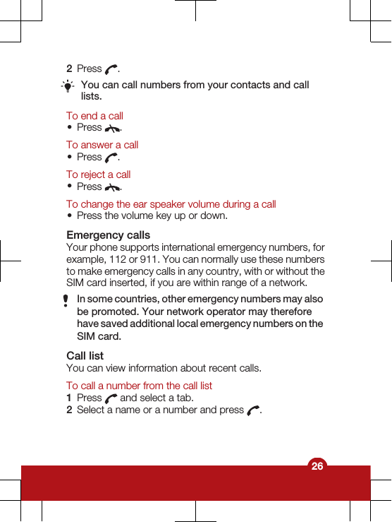 2Press  .You can call numbers from your contacts and calllists.To end a call•Press  .To answer a call•Press  .To reject a call•Press  .To change the ear speaker volume during a call•Press the volume key up or down.Emergency callsYour phone supports international emergency numbers, forexample, 112 or 911. You can normally use these numbersto make emergency calls in any country, with or without theSIM card inserted, if you are within range of a network.In some countries, other emergency numbers may alsobe promoted. Your network operator may thereforehave saved additional local emergency numbers on theSIM card.Call listYou can view information about recent calls.To call a number from the call list1Press   and select a tab.2Select a name or a number and press  .26