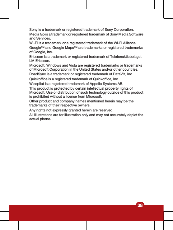 Sony is a trademark or registered trademark of Sony Corporation.Media Go is a trademark or registered trademark of Sony Media Softwareand Services.Wi-Fi is a trademark or a registered trademark of the Wi-Fi Alliance.Google™ and Google Maps™ are trademarks or registered trademarksof Google, Inc.Ericsson is a trademark or registered trademark of TelefonaktiebolagetLM Ericsson.Microsoft, Windows and Vista are registered trademarks or trademarksof Microsoft Corporation in the United States and/or other countries.RoadSync is a trademark or registered trademark of DataViz, Inc.Quickoffice is a registered trademark of Quickoffice, Inc.Wisepilot is a registered trademark of Appello Systems AB.This product is protected by certain intellectual property rights ofMicrosoft. Use or distribution of such technology outside of this productis prohibited without a license from Microsoft.Other product and company names mentioned herein may be thetrademarks of their respective owners.Any rights not expressly granted herein are reserved.All illustrations are for illustration only and may not accurately depict theactual phone.38