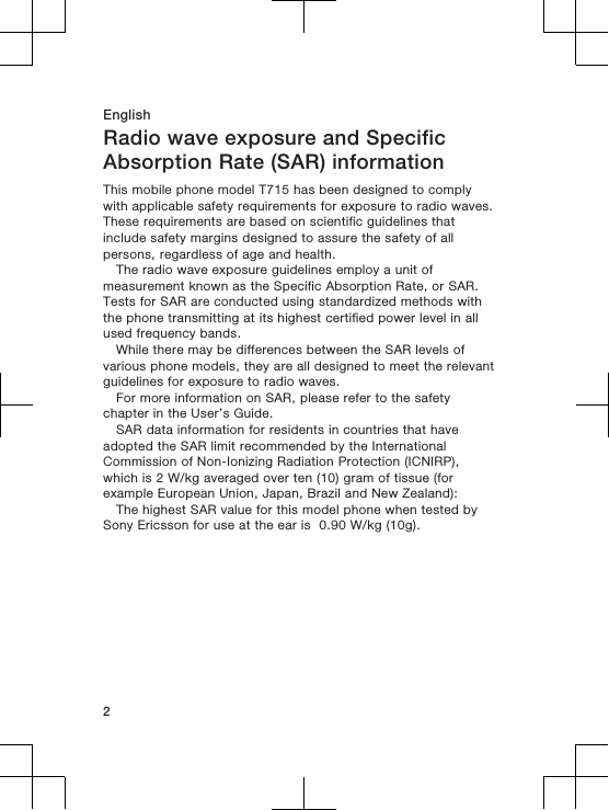 EnglishRadio wave exposure and SpecificAbsorption Rate (SAR) informationThis mobile phone model T715 has been designed to complywith applicable safety requirements for exposure to radio waves.These requirements are based on scientific guidelines thatinclude safety margins designed to assure the safety of allpersons, regardless of age and health.The radio wave exposure guidelines employ a unit ofmeasurement known as the Specific Absorption Rate, or SAR.Tests for SAR are conducted using standardized methods withthe phone transmitting at its highest certified power level in allused frequency bands.While there may be differences between the SAR levels ofvarious phone models, they are all designed to meet the relevantguidelines for exposure to radio waves.For more information on SAR, please refer to the safetychapter in the User’s Guide.SAR data information for residents in countries that haveadopted the SAR limit recommended by the InternationalCommission of Non-Ionizing Radiation Protection (ICNIRP),which is 2 W/kg averaged over ten (10) gram of tissue (forexample European Union, Japan, Brazil and New Zealand):The highest SAR value for this model phone when tested bySony Ericsson for use at the ear is  0.90 W/kg (10g).2