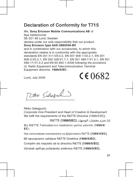 Declaration of Conformity for T715We, Sony Ericsson Mobile Communications AB ofNya VattentornetSE-221 88 Lund, Swedendeclare under our sole responsibility that our productSony Ericsson type AAD-3880039-BVand in combination with our accessories, to which thisdeclaration relates is in conformity with the appropriatestandards EN 301 511:V9.0.2, EN 301 908-1:V3.2.1, EN 301908-2:V3.2.1, EN 300 328:V1.7.1, EN 301 489-7:V1.3.1, EN 301489-17:V1.3.2 and EN 60 950-1:2006 following the provisionsof, Radio Equipment and Telecommunication TerminalEquipment directive  1999/5/EC .Lund, July 2009Rikko Sakaguchi,Corporate Vice President and Head of Creation &amp; DevelopmentWe fulfil the requirements of the R&amp;TTE Directive (1999/5/EC).󰁯󰃉󰃈 󰂏󰁹󰂅󰃈 󰁯󰃕󰂡󰁹󰂹󰃄 󰁯󰃍󰃕󰂀󰃏󰁹󰃀 R&amp;TTE (1999/5/EC).Biz R&amp;TTE Təlimatlarının tələblərini yerinə yetiririk (1999/5/EC).Ние изпълняваме изискванията на Директивата R&amp;TTE (1999/5/EC).Mi ispunjavamo zahtjeve R&amp;TTE Direktive (1999/5/EC).Complim els requisits de la directiva R&amp;TTE (1999/5/EC).Výrobek splňuje požadavky směrnice R&amp;TTE (1999/5/EC).21