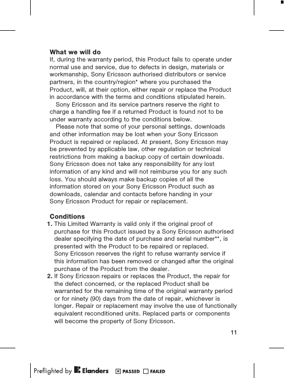 What we will doIf, during the warranty period, this Product fails to operate undernormal use and service, due to defects in design, materials orworkmanship, Sony Ericsson authorised distributors or servicepartners, in the country/region* where you purchased theProduct, will, at their option, either repair or replace the Productin accordance with the terms and conditions stipulated herein.Sony Ericsson and its service partners reserve the right tocharge a handling fee if a returned Product is found not to beunder warranty according to the conditions below.Please note that some of your personal settings, downloadsand other information may be lost when your Sony EricssonProduct is repaired or replaced. At present, Sony Ericsson maybe prevented by applicable law, other regulation or technicalrestrictions from making a backup copy of certain downloads.Sony Ericsson does not take any responsibility for any lostinformation of any kind and will not reimburse you for any suchloss. You should always make backup copies of all theinformation stored on your Sony Ericsson Product such asdownloads, calendar and contacts before handing in yourSony Ericsson Product for repair or replacement.Conditions1. This Limited Warranty is valid only if the original proof ofpurchase for this Product issued by a Sony Ericsson authoriseddealer specifying the date of purchase and serial number**, ispresented with the Product to be repaired or replaced.Sony Ericsson reserves the right to refuse warranty service ifthis information has been removed or changed after the originalpurchase of the Product from the dealer.2. If Sony Ericsson repairs or replaces the Product, the repair forthe defect concerned, or the replaced Product shall bewarranted for the remaining time of the original warranty periodor for ninety (90) days from the date of repair, whichever islonger. Repair or replacement may involve the use of functionallyequivalent reconditioned units. Replaced parts or componentswill become the property of Sony Ericsson.11
