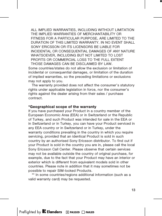 ALL IMPLIED WARRANTIES, INCLUDING WITHOUT LIMITATIONTHE IMPLIED WARRANTIES OF MERCHANTABILITY ORFITNESS FOR A PARTICULAR PURPOSE, ARE LIMITED TO THEDURATION OF THIS LIMITED WARRANTY. IN NO EVENT SHALLSONY ERICSSON OR ITS LICENSORS BE LIABLE FORINCIDENTAL OR CONSEQUENTIAL DAMAGES OF ANY NATUREWHATSOEVER, INCLUDING BUT NOT LIMITED TO LOSTPROFITS OR COMMERCIAL LOSS TO THE FULL EXTENTTHOSE DAMAGES CAN BE DISCLAIMED BY LAW.Some countries/states do not allow the exclusion or limitation ofincidental or consequential damages, or limitation of the durationof implied warranties, so the preceding limitations or exclusionsmay not apply to you.The warranty provided does not affect the consumer’s statutoryrights under applicable legislation in force, nor the consumer’srights against the dealer arising from their sales / purchasecontract.*Geographical scope of the warrantyIf you have purchased your Product in a country member of theEuropean Economic Area (EEA) or in Switzerland or the Republicof Turkey, and such Product was intended for sale in the EEA orin Switzerland or in Turkey, you can have your Product serviced inany EEA country or in Switzerland or in Turkey, under thewarranty conditions prevailing in the country in which you requireservicing, provided that an identical Product is sold in suchcountry by an authorised Sony Ericsson distributor. To find out ifyour Product is sold in the country you are in, please call the localSony Ericsson Call Center. Please observe that certain servicesmay not be available outside the country of original purchase, forexample, due to the fact that your Product may have an interior orexterior which is different from equivalent models sold in othercountries. Please note in addition that it may sometimes not bepossible to repair SIM-locked Products.** In some countries/regions additional information (such as avalid warranty card) may be requested.13