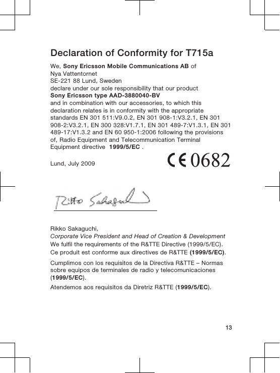 Declaration of Conformity for T715aWe, Sony Ericsson Mobile Communications AB ofNya VattentornetSE-221 88 Lund, Swedendeclare under our sole responsibility that our productSony Ericsson type AAD-3880040-BVand in combination with our accessories, to which thisdeclaration relates is in conformity with the appropriatestandards EN 301 511:V9.0.2, EN 301 908-1:V3.2.1, EN 301908-2:V3.2.1, EN 300 328:V1.7.1, EN 301 489-7:V1.3.1, EN 301489-17:V1.3.2 and EN 60 950-1:2006 following the provisionsof, Radio Equipment and Telecommunication TerminalEquipment directive  1999/5/EC .Lund, July 2009Rikko Sakaguchi,Corporate Vice President and Head of Creation &amp; DevelopmentWe fulfil the requirements of the R&amp;TTE Directive (1999/5/EC).Ce produit est conforme aux directives de R&amp;TTE (1999/5/EC).Cumplimos con los requisitos de la Directiva R&amp;TTE – Normassobre equipos de terminales de radio y telecomunicaciones(1999/5/EC).Atendemos aos requisitos da Diretriz R&amp;TTE (1999/5/EC).13