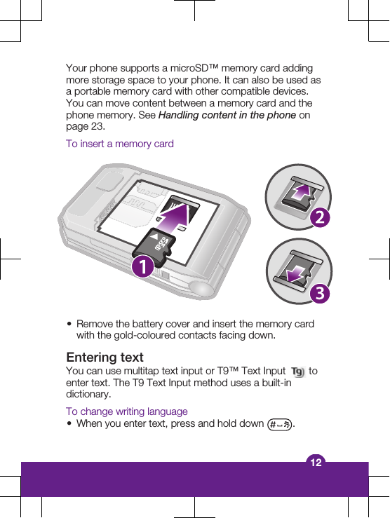 Your phone supports a microSD™ memory card addingmore storage space to your phone. It can also be used asa portable memory card with other compatible devices.You can move content between a memory card and thephone memory. See Handling content in the phone onpage 23.To insert a memory card3•Remove the battery cover and insert the memory cardwith the gold-coloured contacts facing down.Entering textYou can use multitap text input or T9™ Text Input   toenter text. The T9 Text Input method uses a built-indictionary.To change writing language•When you enter text, press and hold down  .12