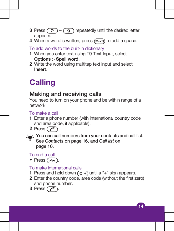 3Press   –   repeatedly until the desired letterappears.4When a word is written, press   to add a space.To add words to the built-in dictionary1When you enter text using T9 Text Input, selectOptions &gt; Spell word.2Write the word using multitap text input and selectInsert.CallingMaking and receiving callsYou need to turn on your phone and be within range of anetwork.To make a call1Enter a phone number (with international country codeand area code, if applicable).2Press  .You can call numbers from your contacts and call list.See Contacts on page 16, and Call list onpage 16.To end a call•Press  .To make international calls1Press and hold down   until a “+” sign appears.2Enter the country code, area code (without the first zero)and phone number.3Press  .14