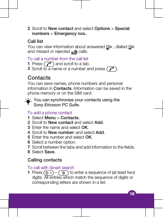 2Scroll to New contact and select Options &gt; Specialnumbers &gt; Emergency nos..Call listYou can view information about answered   , dialled and missed or rejected   calls.To call a number from the call list1Press   and scroll to a tab.2Scroll to a name or a number and press  .ContactsYou can save names, phone numbers and personalinformation in Contacts. Information can be saved in thephone memory or on the SIM card.You can synchronise your contacts using theSony Ericsson PC Suite.To add a phone contact1Select Menu &gt; Contacts.2Scroll to New contact and select Add.3Enter the name and select OK.4Scroll to New number: and select Add.5Enter the number and select OK.6Select a number option.7Scroll between the tabs and add information to the fields.8Select Save.Calling contactsTo call with Smart search1Press   –   to enter a sequence of (at least two)digits. All entries which match the sequence of digits orcorresponding letters are shown in a list.16