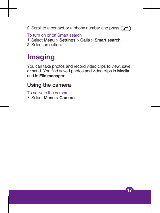 2Scroll to a contact or a phone number and press  .To turn on or off Smart search1Select Menu &gt; Settings &gt; Calls &gt; Smart search.2Select an option.ImagingYou can take photos and record video clips to view, saveor send. You find saved photos and video clips in Mediaand in File manager.Using the cameraTo activate the camera•Select Menu &gt; Camera.17