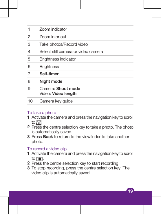 1 Zoom indicator2 Zoom in or out3 Take photos/Record video4 Select still camera or video camera5 Brightness indicator6 Brightness7Self-timer8Night mode9 Camera: Shoot modeVideo: Video length10 Camera key guideTo take a photo1Activate the camera and press the navigation key to scrollto  .2Press the centre selection key to take a photo. The photois automatically saved.3Press Back to return to the viewfinder to take anotherphoto.To record a video clip1Activate the camera and press the navigation key to scrollto  .2Press the centre selection key to start recording.3To stop recording, press the centre selection key. Thevideo clip is automatically saved.19