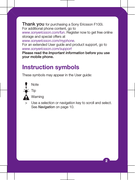 Thank you for purchasing a Sony Ericsson F100i.For additional phone content, go towww.sonyericsson.com/fun. Register now to get free onlinestorage and special offers atwww.sonyericsson.com/myphone.For an extended User guide and product support, go towww.sonyericsson.com/supportPlease read the Important information before you useyour mobile phone.Instruction symbolsThese symbols may appear in the User guide:NoteTipWarning&gt; Use a selection or navigation key to scroll and select.See Navigation on page 10.2