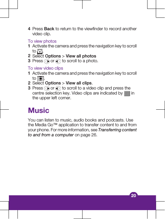 4Press Back to return to the viewfinder to record anothervideo clip.To view photos1Activate the camera and press the navigation key to scrollto  .2Select Options &gt; View all photos3Press   or   to scroll to a photo.To view video clips1Activate the camera and press the navigation key to scrollto  .2Select Options &gt; View all clips.3Press   or   to scroll to a video clip and press thecentre selection key. Video clips are indicated by   inthe upper left corner.MusicYou can listen to music, audio books and podcasts. Usethe Media Go™ application to transfer content to and fromyour phone. For more information, see Transferring contentto and from a computer on page 26.20