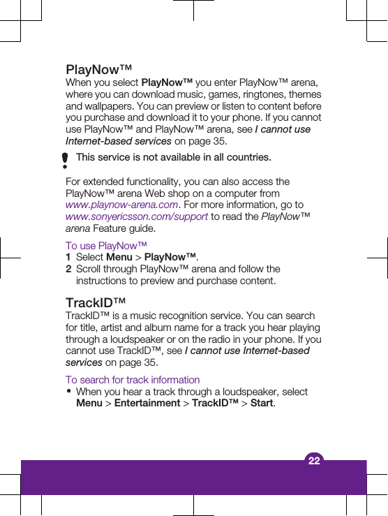 PlayNow™When you select PlayNow™ you enter PlayNow™ arena,where you can download music, games, ringtones, themesand wallpapers. You can preview or listen to content beforeyou purchase and download it to your phone. If you cannotuse PlayNow™ and PlayNow™ arena, see I cannot useInternet-based services on page 35.This service is not available in all countries.For extended functionality, you can also access thePlayNow™ arena Web shop on a computer fromwww.playnow-arena.com. For more information, go towww.sonyericsson.com/support to read the PlayNow™arena Feature guide.To use PlayNow™1Select Menu &gt; PlayNow™.2Scroll through PlayNow™ arena and follow theinstructions to preview and purchase content.TrackID™TrackID™ is a music recognition service. You can searchfor title, artist and album name for a track you hear playingthrough a loudspeaker or on the radio in your phone. If youcannot use TrackID™, see I cannot use Internet-basedservices on page 35.To search for track information•When you hear a track through a loudspeaker, selectMenu &gt; Entertainment &gt; TrackID™ &gt; Start.22