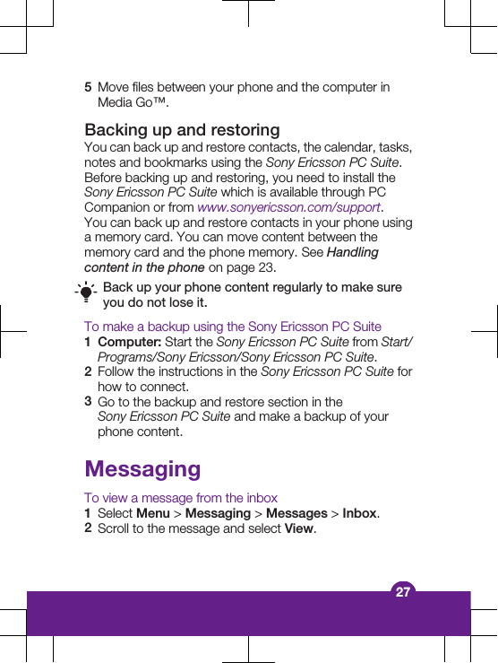 5Move files between your phone and the computer inMedia Go™.Backing up and restoringYou can back up and restore contacts, the calendar, tasks,notes and bookmarks using the Sony Ericsson PC Suite.Before backing up and restoring, you need to install theSony Ericsson PC Suite which is available through PCCompanion or from www.sonyericsson.com/support.You can back up and restore contacts in your phone usinga memory card. You can move content between thememory card and the phone memory. See Handlingcontent in the phone on page 23.Back up your phone content regularly to make sureyou do not lose it.To make a backup using the Sony Ericsson PC Suite1Computer: Start the Sony Ericsson PC Suite from Start/Programs/Sony Ericsson/Sony Ericsson PC Suite.2Follow the instructions in the Sony Ericsson PC Suite forhow to connect.3Go to the backup and restore section in theSony Ericsson PC Suite and make a backup of yourphone content.MessagingTo view a message from the inbox1Select Menu &gt; Messaging &gt; Messages &gt; Inbox.2Scroll to the message and select View.27