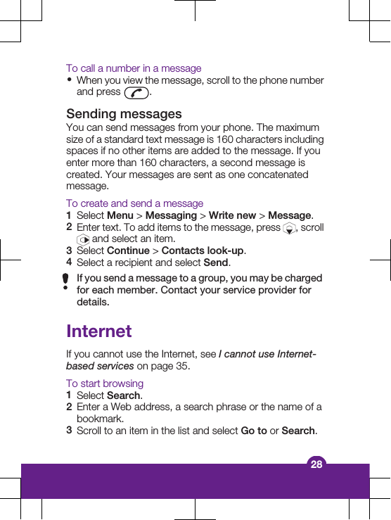 To call a number in a message•When you view the message, scroll to the phone numberand press  .Sending messagesYou can send messages from your phone. The maximumsize of a standard text message is 160 characters includingspaces if no other items are added to the message. If youenter more than 160 characters, a second message iscreated. Your messages are sent as one concatenatedmessage.To create and send a message1Select Menu &gt; Messaging &gt; Write new &gt; Message.2Enter text. To add items to the message, press  , scroll and select an item.3Select Continue &gt; Contacts look-up.4Select a recipient and select Send.If you send a message to a group, you may be chargedfor each member. Contact your service provider fordetails.InternetIf you cannot use the Internet, see I cannot use Internet-based services on page 35.To start browsing1Select Search.2Enter a Web address, a search phrase or the name of abookmark.3Scroll to an item in the list and select Go to or Search.28