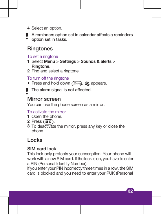 4Select an option.A reminders option set in calendar affects a remindersoption set in tasks.RingtonesTo set a ringtone1Select Menu &gt; Settings &gt; Sounds &amp; alerts &gt;Ringtone.2Find and select a ringtone.To turn off the ringtone•Press and hold down  .   appears.The alarm signal is not affected.Mirror screenYou can use the phone screen as a mirror.To activate the mirror1Open the phone.2Press  .3To deactivate the mirror, press any key or close thephone.LocksSIM card lockThis lock only protects your subscription. Your phone willwork with a new SIM card. If the lock is on, you have to entera PIN (Personal Identity Number).If you enter your PIN incorrectly three times in a row, the SIMcard is blocked and you need to enter your PUK (Personal32