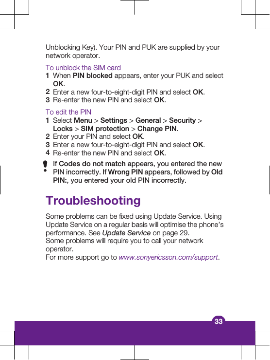 Unblocking Key). Your PIN and PUK are supplied by yournetwork operator.To unblock the SIM card1When PIN blocked appears, enter your PUK and selectOK.2Enter a new four-to-eight-digit PIN and select OK.3Re-enter the new PIN and select OK.To edit the PIN1Select Menu &gt; Settings &gt; General &gt; Security &gt;Locks &gt; SIM protection &gt; Change PIN.2Enter your PIN and select OK.3Enter a new four-to-eight-digit PIN and select OK.4Re-enter the new PIN and select OK.If Codes do not match appears, you entered the newPIN incorrectly. If Wrong PIN appears, followed by OldPIN:, you entered your old PIN incorrectly.TroubleshootingSome problems can be fixed using Update Service. UsingUpdate Service on a regular basis will optimise the phone’sperformance. See Update Service on page 29.Some problems will require you to call your networkoperator.For more support go to www.sonyericsson.com/support.33