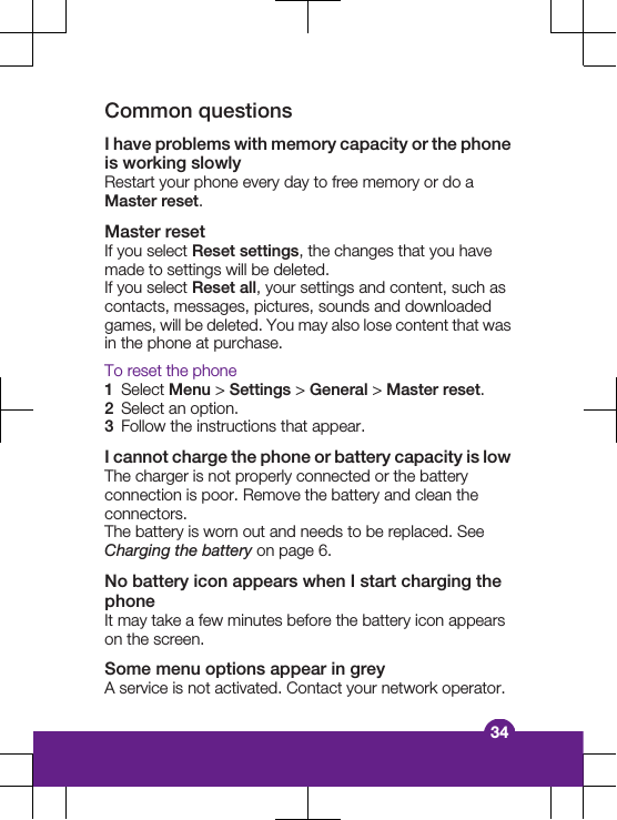 Common questionsI have problems with memory capacity or the phoneis working slowlyRestart your phone every day to free memory or do aMaster reset.Master resetIf you select Reset settings, the changes that you havemade to settings will be deleted.If you select Reset all, your settings and content, such ascontacts, messages, pictures, sounds and downloadedgames, will be deleted. You may also lose content that wasin the phone at purchase.To reset the phone1Select Menu &gt; Settings &gt; General &gt; Master reset.2Select an option.3Follow the instructions that appear.I cannot charge the phone or battery capacity is lowThe charger is not properly connected or the batteryconnection is poor. Remove the battery and clean theconnectors.The battery is worn out and needs to be replaced. SeeCharging the battery on page 6.No battery icon appears when I start charging thephoneIt may take a few minutes before the battery icon appearson the screen.Some menu options appear in greyA service is not activated. Contact your network operator.34