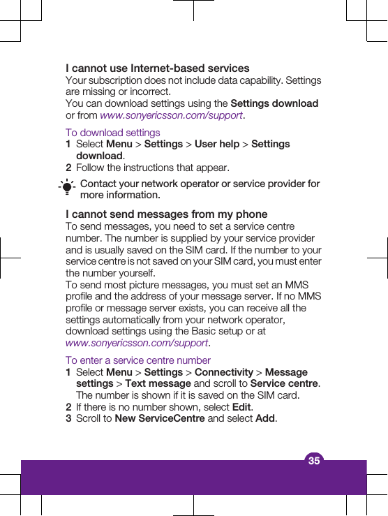 I cannot use Internet-based servicesYour subscription does not include data capability. Settingsare missing or incorrect.You can download settings using the Settings downloador from www.sonyericsson.com/support.To download settings1Select Menu &gt; Settings &gt; User help &gt; Settingsdownload.2Follow the instructions that appear.Contact your network operator or service provider formore information.I cannot send messages from my phoneTo send messages, you need to set a service centrenumber. The number is supplied by your service providerand is usually saved on the SIM card. If the number to yourservice centre is not saved on your SIM card, you must enterthe number yourself.To send most picture messages, you must set an MMSprofile and the address of your message server. If no MMSprofile or message server exists, you can receive all thesettings automatically from your network operator,download settings using the Basic setup or atwww.sonyericsson.com/support.To enter a service centre number1Select Menu &gt; Settings &gt; Connectivity &gt; Messagesettings &gt; Text message and scroll to Service centre.The number is shown if it is saved on the SIM card.2If there is no number shown, select Edit.3Scroll to New ServiceCentre and select Add.35