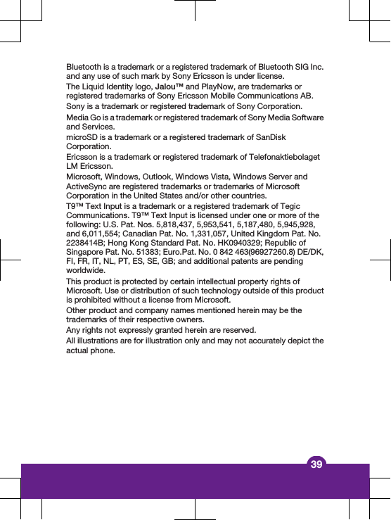 Bluetooth is a trademark or a registered trademark of Bluetooth SIG Inc.and any use of such mark by Sony Ericsson is under license.The Liquid Identity logo, Jalou™ and PlayNow, are trademarks orregistered trademarks of Sony Ericsson Mobile Communications AB.Sony is a trademark or registered trademark of Sony Corporation.Media Go is a trademark or registered trademark of Sony Media Softwareand Services.microSD is a trademark or a registered trademark of SanDiskCorporation.Ericsson is a trademark or registered trademark of TelefonaktiebolagetLM Ericsson.Microsoft, Windows, Outlook, Windows Vista, Windows Server andActiveSync are registered trademarks or trademarks of MicrosoftCorporation in the United States and/or other countries.T9™ Text Input is a trademark or a registered trademark of TegicCommunications. T9™ Text Input is licensed under one or more of thefollowing: U.S. Pat. Nos. 5,818,437, 5,953,541, 5,187,480, 5,945,928,and 6,011,554; Canadian Pat. No. 1,331,057, United Kingdom Pat. No.2238414B; Hong Kong Standard Pat. No. HK0940329; Republic ofSingapore Pat. No. 51383; Euro.Pat. No. 0 842 463(96927260.8) DE/DK,FI, FR, IT, NL, PT, ES, SE, GB; and additional patents are pendingworldwide.This product is protected by certain intellectual property rights ofMicrosoft. Use or distribution of such technology outside of this productis prohibited without a license from Microsoft.Other product and company names mentioned herein may be thetrademarks of their respective owners.Any rights not expressly granted herein are reserved.All illustrations are for illustration only and may not accurately depict theactual phone.39