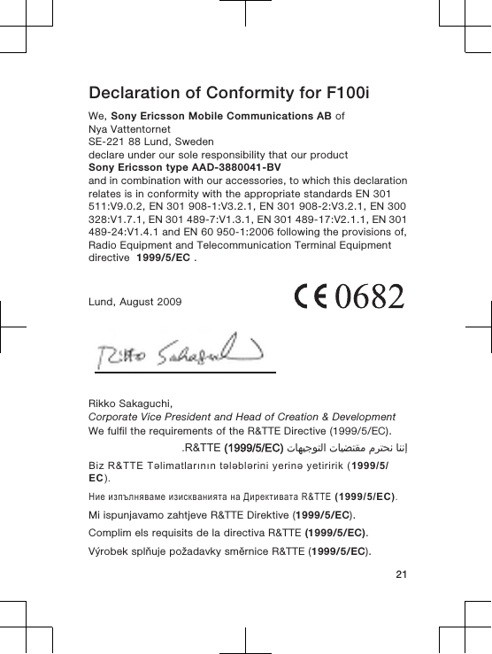 Declaration of Conformity for F100iWe, Sony Ericsson Mobile Communications AB ofNya VattentornetSE-221 88 Lund, Swedendeclare under our sole responsibility that our productSony Ericsson type AAD-3880041-BVand in combination with our accessories, to which this declarationrelates is in conformity with the appropriate standards EN 301511:V9.0.2, EN 301 908-1:V3.2.1, EN 301 908-2:V3.2.1, EN 300328:V1.7.1, EN 301 489-7:V1.3.1, EN 301 489-17:V2.1.1, EN 301489-24:V1.4.1 and EN 60 950-1:2006 following the provisions of,Radio Equipment and Telecommunication Terminal Equipmentdirective  1999/5/EC .Lund, August 2009Rikko Sakaguchi,Corporate Vice President and Head of Creation &amp; DevelopmentWe fulfil the requirements of the R&amp;TTE Directive (1999/5/EC).󰁯󰃉󰃈 󰂏󰁹󰂅󰃈 󰁯󰃕󰂡󰁹󰂹󰃄 󰁯󰃍󰃕󰂀󰃏󰁹󰃀 R&amp;TTE (1999/5/EC).Biz R&amp;TTE Təlimatlarının tələblərini yerinə yetiririk (1999/5/EC).Ние изпълняваме изискванията на Директивата R&amp;TTE (1999/5/EC).Mi ispunjavamo zahtjeve R&amp;TTE Direktive (1999/5/EC).Complim els requisits de la directiva R&amp;TTE (1999/5/EC).Výrobek splňuje požadavky směrnice R&amp;TTE (1999/5/EC).21