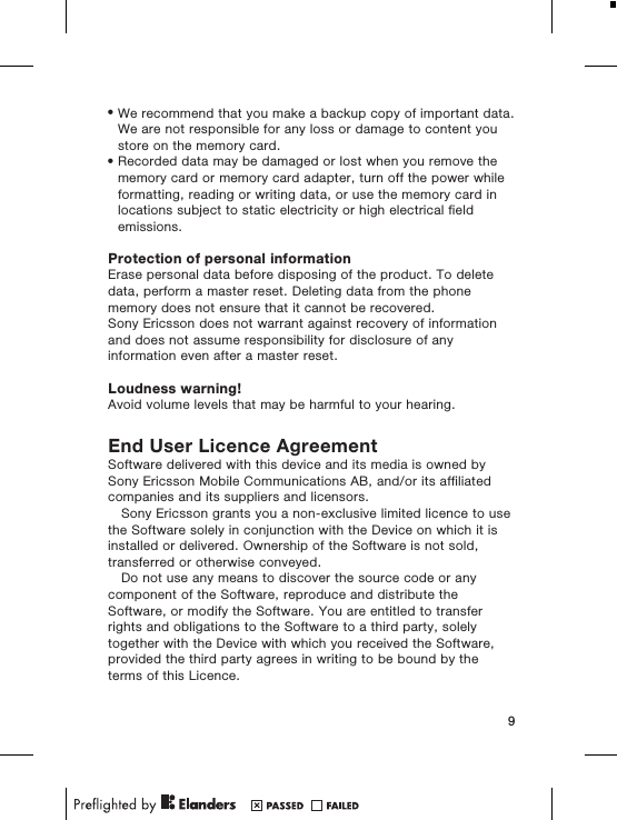 •We recommend that you make a backup copy of important data.We are not responsible for any loss or damage to content youstore on the memory card.•Recorded data may be damaged or lost when you remove thememory card or memory card adapter, turn off the power whileformatting, reading or writing data, or use the memory card inlocations subject to static electricity or high electrical fieldemissions.Protection of personal informationErase personal data before disposing of the product. To deletedata, perform a master reset. Deleting data from the phonememory does not ensure that it cannot be recovered.Sony Ericsson does not warrant against recovery of informationand does not assume responsibility for disclosure of anyinformation even after a master reset.Loudness warning!Avoid volume levels that may be harmful to your hearing.End User Licence AgreementSoftware delivered with this device and its media is owned bySony Ericsson Mobile Communications AB, and/or its affiliatedcompanies and its suppliers and licensors.Sony Ericsson grants you a non-exclusive limited licence to usethe Software solely in conjunction with the Device on which it isinstalled or delivered. Ownership of the Software is not sold,transferred or otherwise conveyed.Do not use any means to discover the source code or anycomponent of the Software, reproduce and distribute theSoftware, or modify the Software. You are entitled to transferrights and obligations to the Software to a third party, solelytogether with the Device with which you received the Software,provided the third party agrees in writing to be bound by theterms of this Licence.9