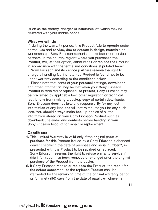 (such as the battery, charger or handsfree kit) which may bedelivered with your mobile phone.What we will doIf, during the warranty period, this Product fails to operate undernormal use and service, due to defects in design, materials orworkmanship, Sony Ericsson authorised distributors or servicepartners, in the country/region* where you purchased theProduct, will, at their option, either repair or replace the Productin accordance with the terms and conditions stipulated herein.Sony Ericsson and its service partners reserve the right tocharge a handling fee if a returned Product is found not to beunder warranty according to the conditions below.Please note that some of your personal settings, downloadsand other information may be lost when your Sony EricssonProduct is repaired or replaced. At present, Sony Ericsson maybe prevented by applicable law, other regulation or technicalrestrictions from making a backup copy of certain downloads.Sony Ericsson does not take any responsibility for any lostinformation of any kind and will not reimburse you for any suchloss. You should always make backup copies of all theinformation stored on your Sony Ericsson Product such asdownloads, calendar and contacts before handing in yourSony Ericsson Product for repair or replacement.Conditions1. This Limited Warranty is valid only if the original proof ofpurchase for this Product issued by a Sony Ericsson authoriseddealer specifying the date of purchase and serial number**, ispresented with the Product to be repaired or replaced.Sony Ericsson reserves the right to refuse warranty service ifthis information has been removed or changed after the originalpurchase of the Product from the dealer.2. If Sony Ericsson repairs or replaces the Product, the repair forthe defect concerned, or the replaced Product shall bewarranted for the remaining time of the original warranty periodor for ninety (90) days from the date of repair, whichever is11