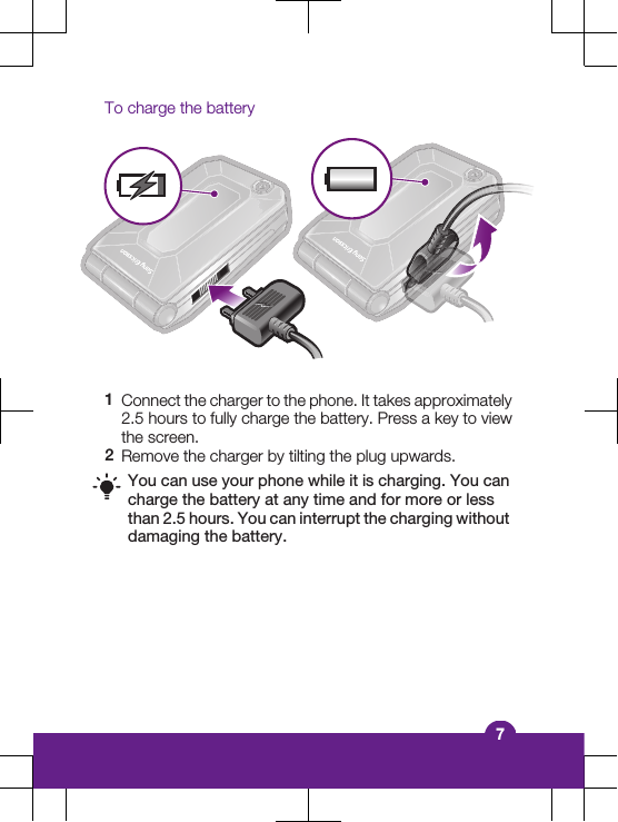 To charge the battery1Connect the charger to the phone. It takes approximately2.5 hours to fully charge the battery. Press a key to viewthe screen.2Remove the charger by tilting the plug upwards.You can use your phone while it is charging. You cancharge the battery at any time and for more or lessthan 2.5 hours. You can interrupt the charging withoutdamaging the battery.7