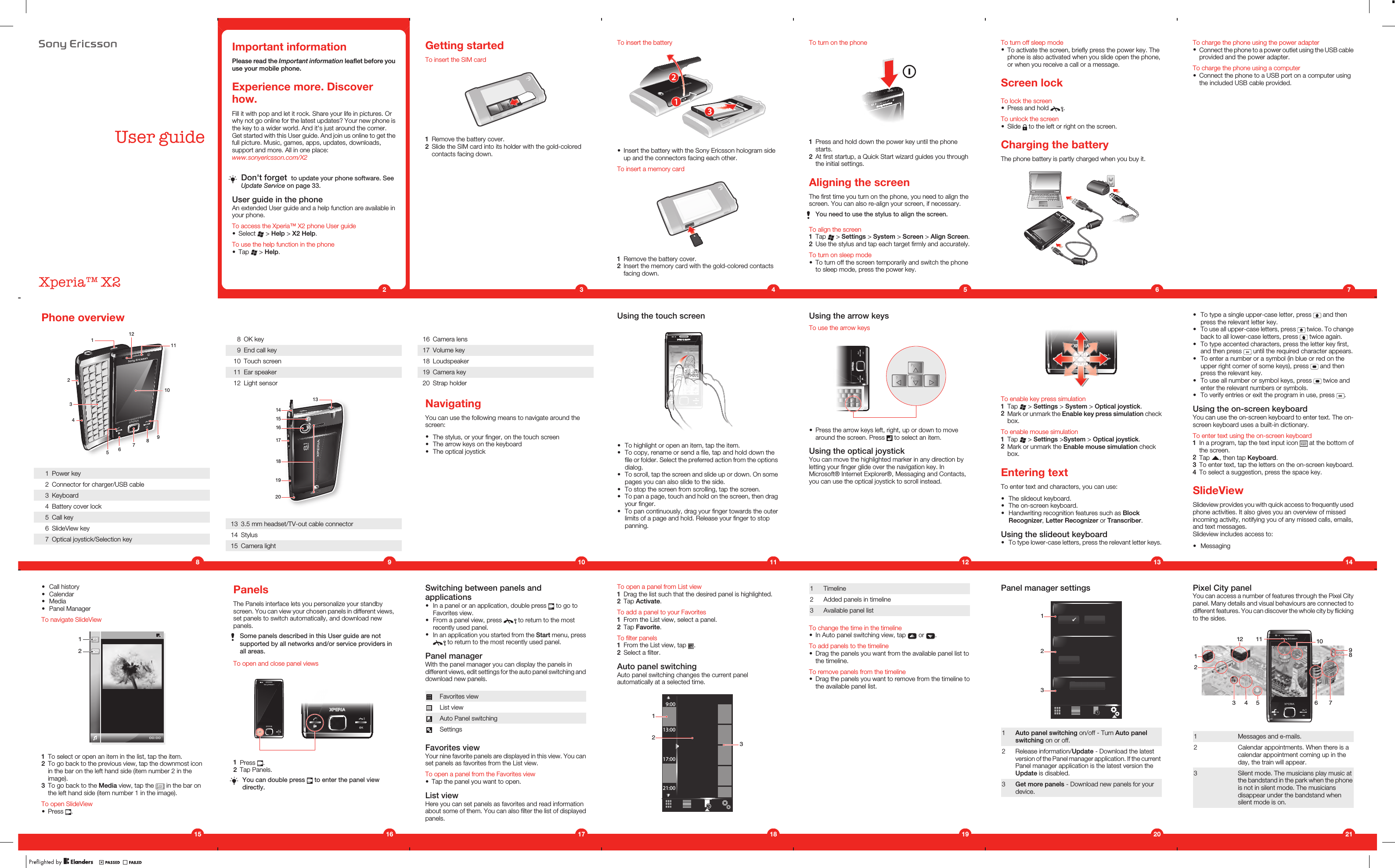 8VHUJXLGH;SHULD;Important informationPlease read the Important information leaflet before youuse your mobile phone.Experience more. Discoverhow.Fill it with pop and let it rock. Share your life in pictures. Orwhy not go online for the latest updates? Your new phone isthe key to a wider world. And it&apos;s just around the corner.Get started with this User guide. And join us online to get thefull picture. Music, games, apps, updates, downloads,support and more. All in one place:www.sonyericsson.com/X2Don&apos;t forget  to update your phone software. SeeUpdate Service on page 33.User guide in the phoneAn extended User guide and a help function are available inyour phone.To access the Xperia™ X2 phone User guide•Select   &gt; Help &gt; X2 Help.To use the help function in the phone•Tap   &gt; Help.2Getting startedTo insert the SIM card1Remove the battery cover.2Slide the SIM card into its holder with the gold-coloredcontacts facing down.3To insert the battery•Insert the battery with the Sony Ericsson hologram sideup and the connectors facing each other.To insert a memory card1Remove the battery cover.2Insert the memory card with the gold-colored contactsfacing down.4To turn on the phone1Press and hold down the power key until the phonestarts.2At first startup, a Quick Start wizard guides you throughthe initial settings.Aligning the screenThe first time you turn on the phone, you need to align thescreen. You can also re-align your screen, if necessary.You need to use the stylus to align the screen.To align the screen1Tap   &gt; Settings &gt; System &gt; Screen &gt; Align Screen.2Use the stylus and tap each target firmly and accurately.To turn on sleep mode•To turn off the screen temporarily and switch the phoneto sleep mode, press the power key.5To turn off sleep mode•To activate the screen, briefly press the power key. Thephone is also activated when you slide open the phone,or when you receive a call or a message.Screen lockTo lock the screen•Press and hold  .To unlock the screen•Slide   to the left or right on the screen.Charging the batteryThe phone battery is partly charged when you buy it.6To charge the phone using the power adapter•Connect the phone to a power outlet using the USB cableprovided and the power adapter.To charge the phone using a computer•Connect the phone to a USB port on a computer usingthe included USB cable provided.7•To type a single upper-case letter, press   and thenpress the relevant letter key.•To use all upper-case letters, press   twice. To changeback to all lower-case letters, press   twice again.•To type accented characters, press the letter key first,and then press   until the required character appears.•To enter a number or a symbol (in blue or red on theupper right corner of some keys), press   and thenpress the relevant key.•To use all number or symbol keys, press   twice andenter the relevant numbers or symbols.•To verify entries or exit the program in use, press  .Using the on-screen keyboardYou can use the on-screen keyboard to enter text. The on-screen keyboard uses a built-in dictionary.To enter text using the on-screen keyboard1In a program, tap the text input icon   at the bottom ofthe screen.2Tap  , then tap Keyboard.3To enter text, tap the letters on the on-screen keyboard.4To select a suggestion, press the space key.SlideViewSlideview provides you with quick access to frequently usedphone activities. It also gives you an overview of missedincoming activity, notifying you of any missed calls, emails,and text messages.Slideview includes access to:•Messaging14To enable key press simulation1Tap   &gt; Settings &gt; System &gt; Optical joystick.2Mark or unmark the Enable key press simulation checkbox.To enable mouse simulation1Tap   &gt; Settings &gt;System &gt; Optical joystick.2Mark or unmark the Enable mouse simulation checkbox.Entering textTo enter text and characters, you can use:•The slideout keyboard.•The on-screen keyboard.•Handwriting recognition features such as BlockRecognizer, Letter Recognizer or Transcriber.Using the slideout keyboard•To type lower-case letters, press the relevant letter keys.13Using the arrow keysTo use the arrow keys•Press the arrow keys left, right, up or down to movearound the screen. Press   to select an item.Using the optical joystickYou can move the highlighted marker in any direction byletting your finger glide over the navigation key. InMicrosoft® Internet Explorer®, Messaging and Contacts,you can use the optical joystick to scroll instead.12Using the touch screen•To highlight or open an item, tap the item.•To copy, rename or send a file, tap and hold down thefile or folder. Select the preferred action from the optionsdialog.•To scroll, tap the screen and slide up or down. On somepages you can also slide to the side.•To stop the screen from scrolling, tap the screen.•To pan a page, touch and hold on the screen, then dragyour finger.•To pan continuously, drag your finger towards the outerlimits of a page and hold. Release your finger to stoppanning.118 OK key9 End call key10 Touch screen11 Ear speaker12 Light sensor141516171819201313 3.5 mm headset/TV-out cable connector14 Stylus15 Camera light9Phone overview1245367891011121 Power key2 Connector for charger/USB cable3 Keyboard4 Battery cover lock5 Call key6 SlideView key7 Optical joystick/Selection key816 Camera lens17 Volume key18 Loudspeaker19 Camera key20 Strap holderNavigatingYou can use the following means to navigate around thescreen:•The stylus, or your finger, on the touch screen•The arrow keys on the keyboard•The optical joystick10•Call history•Calendar•Media•Panel ManagerTo navigate SlideView121To select or open an item in the list, tap the item.2To go back to the previous view, tap the downmost iconin the bar on the left hand side (item number 2 in theimage).3To go back to the Media view, tap the   in the bar onthe left hand side (item number 1 in the image).To open SlideView•Press  .15PanelsThe Panels interface lets you personalize your standbyscreen. You can view your chosen panels in different views,set panels to switch automatically, and download newpanels.Some panels described in this User guide are notsupported by all networks and/or service providers inall areas.To open and close panel views1Press  .2Tap Panels.You can double press   to enter the panel viewdirectly.16Switching between panels andapplications•In a panel or an application, double press   to go toFavorites view.•From a panel view, press   to return to the mostrecently used panel.•In an application you started from the Start menu, press to return to the most recently used panel.Panel managerWith the panel manager you can display the panels indifferent views, edit settings for the auto panel switching anddownload new panels.Favorites viewList viewAuto Panel switchingSettingsFavorites viewYour nine favorite panels are displayed in this view. You canset panels as favorites from the List view.To open a panel from the Favorites view•Tap the panel you want to open.List viewHere you can set panels as favorites and read informationabout some of them. You can also filter the list of displayedpanels.17To open a panel from List view1Drag the list such that the desired panel is highlighted.2Tap Activate.To add a panel to your Favorites1From the List view, select a panel.2Tap Favorite.To filter panels1From the List view, tap  .2Select a filter.Auto panel switchingAuto panel switching changes the current panelautomatically at a selected time.9:0013:0017:0021:00123181 Timeline2 Added panels in timeline3 Available panel listTo change the time in the timeline•In Auto panel switching view, tap   or  .To add panels to the timeline•Drag the panels you want from the available panel list tothe timeline.To remove panels from the timeline•Drag the panels you want to remove from the timeline tothe available panel list.19Panel manager settings1231Auto panel switching on/off - Turn Auto panelswitching on or off.2 Release information/Update - Download the latestversion of the Panel manager application. If the currentPanel manager application is the latest version theUpdate is disabled.3Get more panels - Download new panels for yourdevice.20Pixel City panelYou can access a number of features through the Pixel Citypanel. Many details and visual behaviours are connected todifferent features. You can discover the whole city by flickingto the sides.12893 4 5 610111271 Messages and e-mails.2 Calendar appointments. When there is acalendar appointment coming up in theday, the train will appear.3 Silent mode. The musicians play music atthe bandstand in the park when the phoneis not in silent mode. The musiciansdisappear under the bandstand whensilent mode is on.21