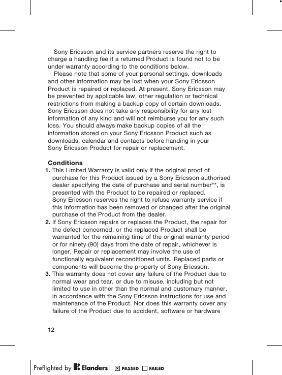 Sony Ericsson and its service partners reserve the right tocharge a handling fee if a returned Product is found not to beunder warranty according to the conditions below.Please note that some of your personal settings, downloadsand other information may be lost when your Sony EricssonProduct is repaired or replaced. At present, Sony Ericsson maybe prevented by applicable law, other regulation or technicalrestrictions from making a backup copy of certain downloads.Sony Ericsson does not take any responsibility for any lostinformation of any kind and will not reimburse you for any suchloss. You should always make backup copies of all theinformation stored on your Sony Ericsson Product such asdownloads, calendar and contacts before handing in yourSony Ericsson Product for repair or replacement.Conditions1. This Limited Warranty is valid only if the original proof ofpurchase for this Product issued by a Sony Ericsson authoriseddealer specifying the date of purchase and serial number**, ispresented with the Product to be repaired or replaced.Sony Ericsson reserves the right to refuse warranty service ifthis information has been removed or changed after the originalpurchase of the Product from the dealer.2. If Sony Ericsson repairs or replaces the Product, the repair forthe defect concerned, or the replaced Product shall bewarranted for the remaining time of the original warranty periodor for ninety (90) days from the date of repair, whichever islonger. Repair or replacement may involve the use offunctionally equivalent reconditioned units. Replaced parts orcomponents will become the property of Sony Ericsson.3. This warranty does not cover any failure of the Product due tonormal wear and tear, or due to misuse, including but notlimited to use in other than the normal and customary manner,in accordance with the Sony Ericsson instructions for use andmaintenance of the Product. Nor does this warranty cover anyfailure of the Product due to accident, software or hardware12