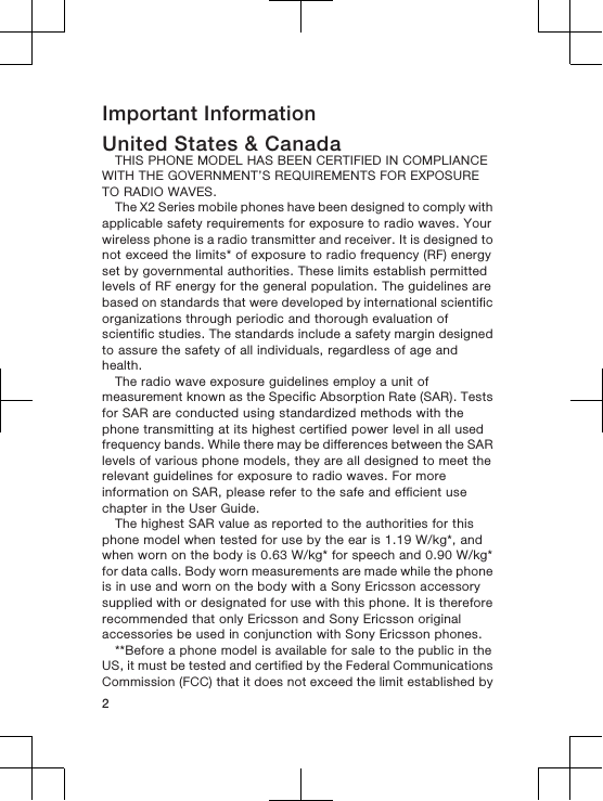 Important InformationUnited States &amp; CanadaTHIS PHONE MODEL HAS BEEN CERTIFIED IN COMPLIANCEWITH THE GOVERNMENT’S REQUIREMENTS FOR EXPOSURETO RADIO WAVES.The X2 Series mobile phones have been designed to comply withapplicable safety requirements for exposure to radio waves. Yourwireless phone is a radio transmitter and receiver. It is designed tonot exceed the limits* of exposure to radio frequency (RF) energyset by governmental authorities. These limits establish permittedlevels of RF energy for the general population. The guidelines arebased on standards that were developed by international scientificorganizations through periodic and thorough evaluation ofscientific studies. The standards include a safety margin designedto assure the safety of all individuals, regardless of age andhealth.The radio wave exposure guidelines employ a unit ofmeasurement known as the Specific Absorption Rate (SAR). Testsfor SAR are conducted using standardized methods with thephone transmitting at its highest certified power level in all usedfrequency bands. While there may be differences between the SARlevels of various phone models, they are all designed to meet therelevant guidelines for exposure to radio waves. For moreinformation on SAR, please refer to the safe and efficient usechapter in the User Guide.The highest SAR value as reported to the authorities for thisphone model when tested for use by the ear is 1.19 W/kg*, andwhen worn on the body is 0.63 W/kg* for speech and 0.90 W/kg*for data calls. Body worn measurements are made while the phoneis in use and worn on the body with a Sony Ericsson accessorysupplied with or designated for use with this phone. It is thereforerecommended that only Ericsson and Sony Ericsson originalaccessories be used in conjunction with Sony Ericsson phones.**Before a phone model is available for sale to the public in theUS, it must be tested and certified by the Federal CommunicationsCommission (FCC) that it does not exceed the limit established by2